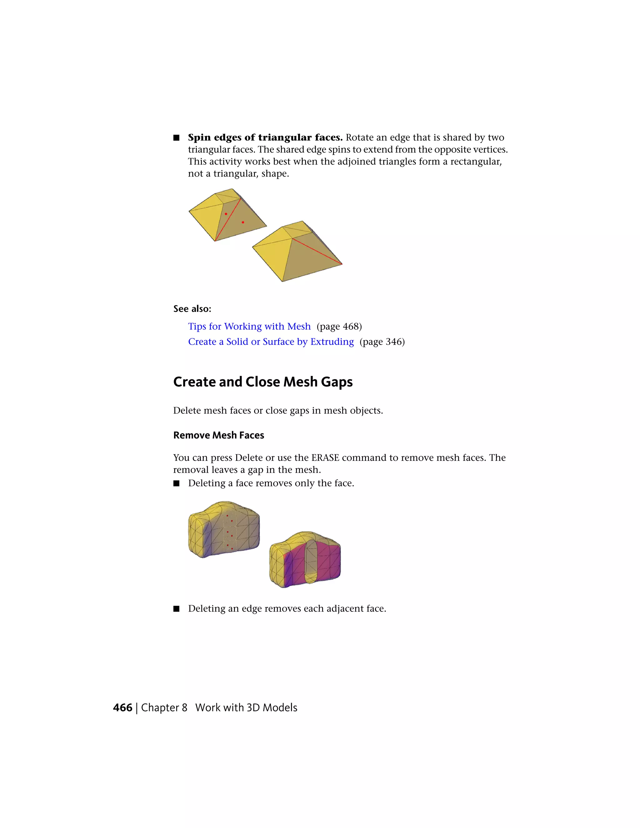 ■ Spin edges of triangular faces. Rotate an edge that is shared by two
triangular faces. The shared edge spins to extend from the opposite vertices.
This activity works best when the adjoined triangles form a rectangular,
not a triangular, shape.
See also:
Tips for Working with Mesh (page 468)
Create a Solid or Surface by Extruding (page 346)
Create and Close Mesh Gaps
Delete mesh faces or close gaps in mesh objects.
Remove Mesh Faces
You can press Delete or use the ERASE command to remove mesh faces. The
removal leaves a gap in the mesh.
■ Deleting a face removes only the face.
■ Deleting an edge removes each adjacent face.
466 | Chapter 8 Work with 3D Models
 