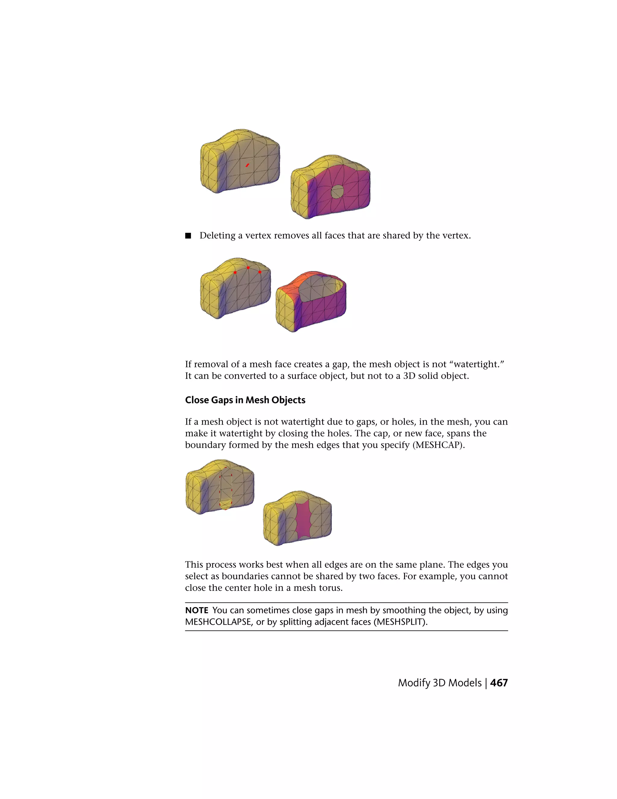 ■ Deleting a vertex removes all faces that are shared by the vertex.
If removal of a mesh face creates a gap, the mesh object is not “watertight.”
It can be converted to a surface object, but not to a 3D solid object.
Close Gaps in Mesh Objects
If a mesh object is not watertight due to gaps, or holes, in the mesh, you can
make it watertight by closing the holes. The cap, or new face, spans the
boundary formed by the mesh edges that you specify (MESHCAP).
This process works best when all edges are on the same plane. The edges you
select as boundaries cannot be shared by two faces. For example, you cannot
close the center hole in a mesh torus.
NOTE You can sometimes close gaps in mesh by smoothing the object, by using
MESHCOLLAPSE, or by splitting adjacent faces (MESHSPLIT).
Modify 3D Models | 467
 