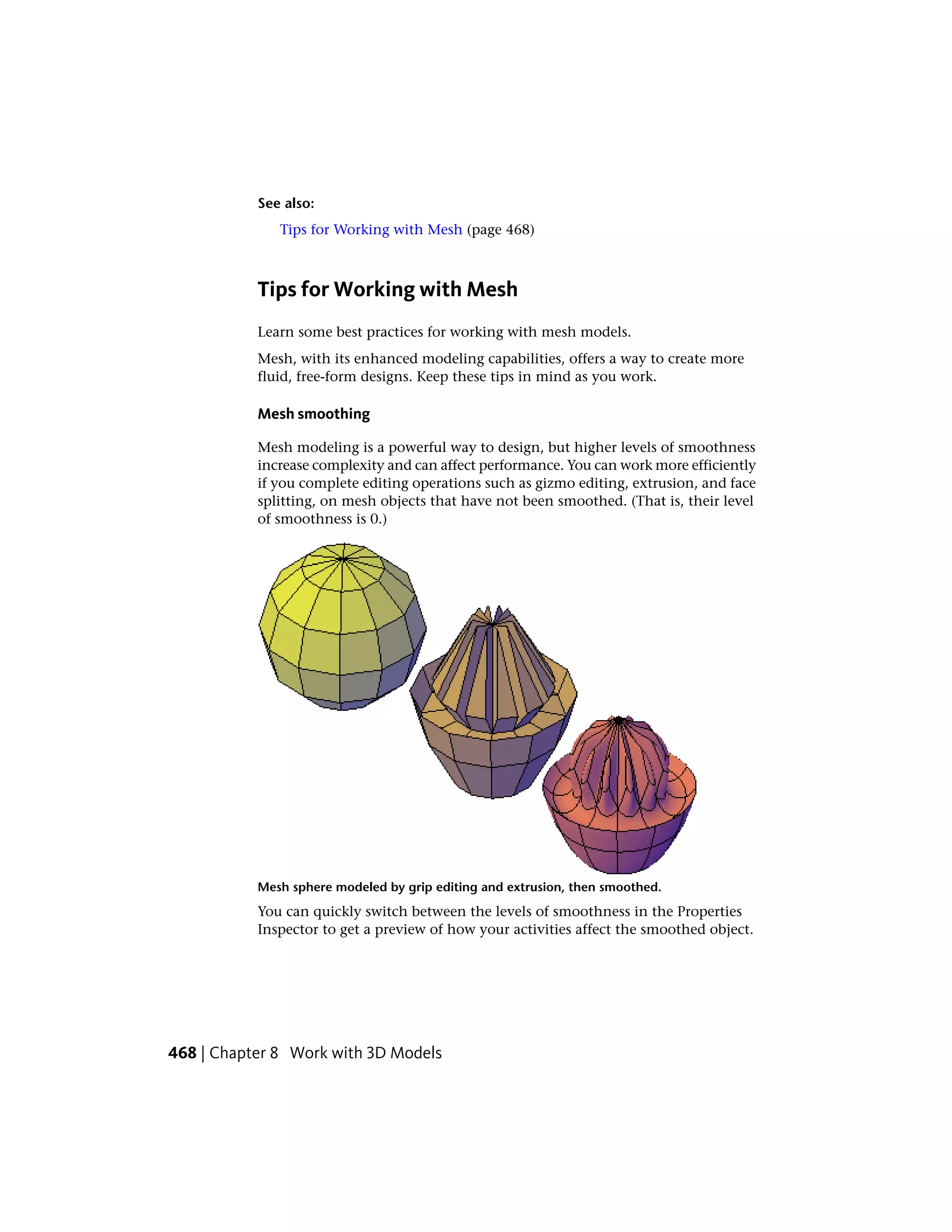 See also:
Tips for Working with Mesh (page 468)
Tips for Working with Mesh
Learn some best practices for working with mesh models.
Mesh, with its enhanced modeling capabilities, offers a way to create more
fluid, free-form designs. Keep these tips in mind as you work.
Mesh smoothing
Mesh modeling is a powerful way to design, but higher levels of smoothness
increase complexity and can affect performance. You can work more efficiently
if you complete editing operations such as gizmo editing, extrusion, and face
splitting, on mesh objects that have not been smoothed. (That is, their level
of smoothness is 0.)
Mesh sphere modeled by grip editing and extrusion, then smoothed.
You can quickly switch between the levels of smoothness in the Properties
Inspector to get a preview of how your activities affect the smoothed object.
468 | Chapter 8 Work with 3D Models
 