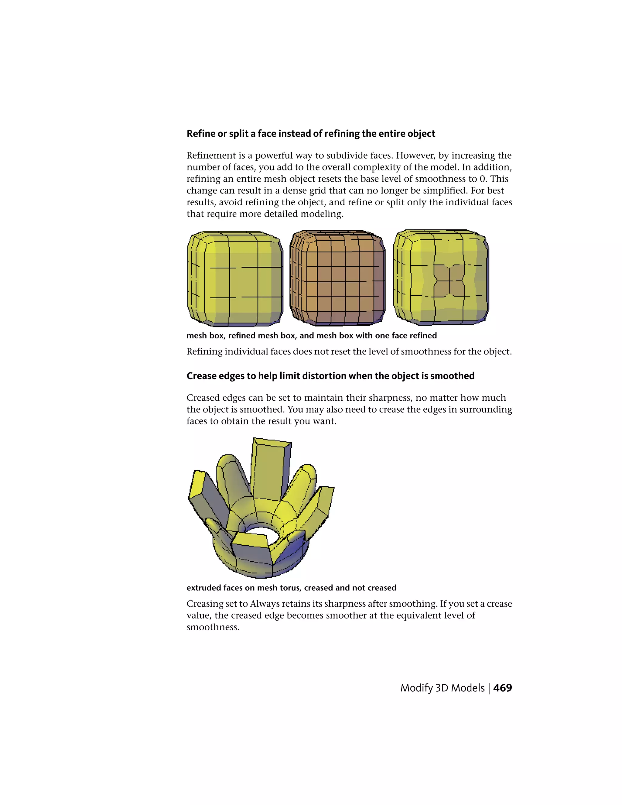 Refine or split a face instead of refining the entire object
Refinement is a powerful way to subdivide faces. However, by increasing the
number of faces, you add to the overall complexity of the model. In addition,
refining an entire mesh object resets the base level of smoothness to 0. This
change can result in a dense grid that can no longer be simplified. For best
results, avoid refining the object, and refine or split only the individual faces
that require more detailed modeling.
mesh box, refined mesh box, and mesh box with one face refined
Refining individual faces does not reset the level of smoothness for the object.
Crease edges to help limit distortion when the object is smoothed
Creased edges can be set to maintain their sharpness, no matter how much
the object is smoothed. You may also need to crease the edges in surrounding
faces to obtain the result you want.
extruded faces on mesh torus, creased and not creased
Creasing set to Always retains its sharpness after smoothing. If you set a crease
value, the creased edge becomes smoother at the equivalent level of
smoothness.
Modify 3D Models | 469
 