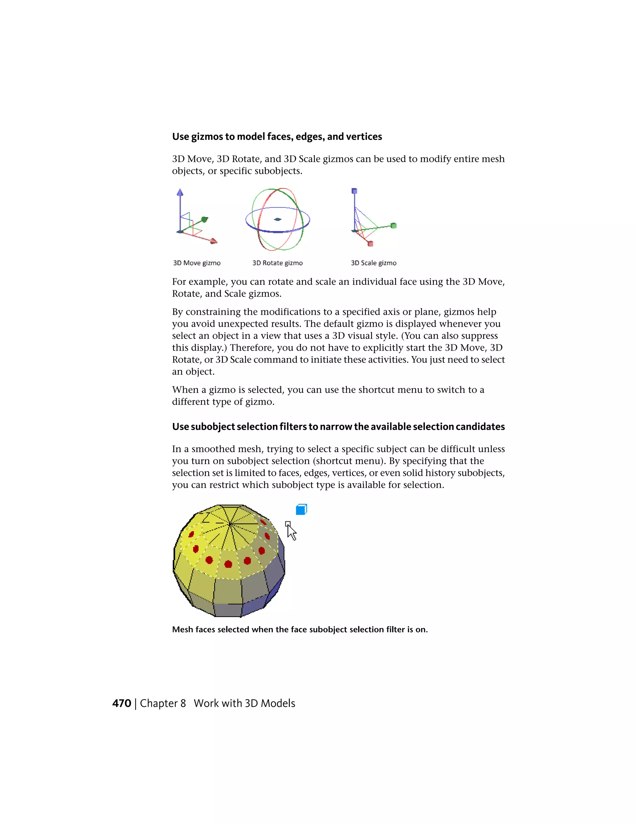 Use gizmos to model faces, edges, and vertices
3D Move, 3D Rotate, and 3D Scale gizmos can be used to modify entire mesh
objects, or specific subobjects.
For example, you can rotate and scale an individual face using the 3D Move,
Rotate, and Scale gizmos.
By constraining the modifications to a specified axis or plane, gizmos help
you avoid unexpected results. The default gizmo is displayed whenever you
select an object in a view that uses a 3D visual style. (You can also suppress
this display.) Therefore, you do not have to explicitly start the 3D Move, 3D
Rotate, or 3D Scale command to initiate these activities. You just need to select
an object.
When a gizmo is selected, you can use the shortcut menu to switch to a
different type of gizmo.
Use subobject selection filters to narrow the available selection candidates
In a smoothed mesh, trying to select a specific subject can be difficult unless
you turn on subobject selection (shortcut menu). By specifying that the
selection set is limited to faces, edges, vertices, or even solid history subobjects,
you can restrict which subobject type is available for selection.
Mesh faces selected when the face subobject selection filter is on.
470 | Chapter 8 Work with 3D Models
 