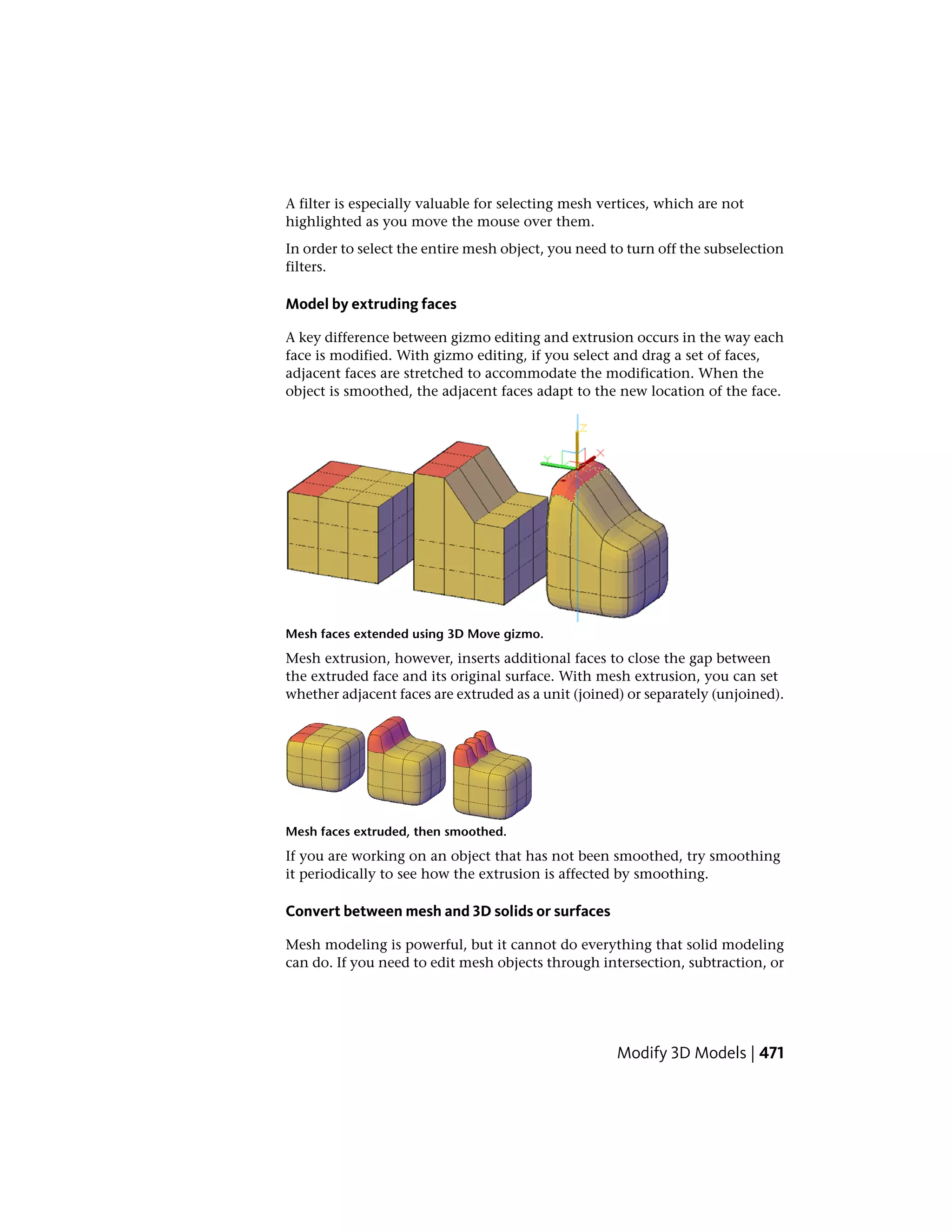 A filter is especially valuable for selecting mesh vertices, which are not
highlighted as you move the mouse over them.
In order to select the entire mesh object, you need to turn off the subselection
filters.
Model by extruding faces
A key difference between gizmo editing and extrusion occurs in the way each
face is modified. With gizmo editing, if you select and drag a set of faces,
adjacent faces are stretched to accommodate the modification. When the
object is smoothed, the adjacent faces adapt to the new location of the face.
Mesh faces extended using 3D Move gizmo.
Mesh extrusion, however, inserts additional faces to close the gap between
the extruded face and its original surface. With mesh extrusion, you can set
whether adjacent faces are extruded as a unit (joined) or separately (unjoined).
Mesh faces extruded, then smoothed.
If you are working on an object that has not been smoothed, try smoothing
it periodically to see how the extrusion is affected by smoothing.
Convert between mesh and 3D solids or surfaces
Mesh modeling is powerful, but it cannot do everything that solid modeling
can do. If you need to edit mesh objects through intersection, subtraction, or
Modify 3D Models | 471
 