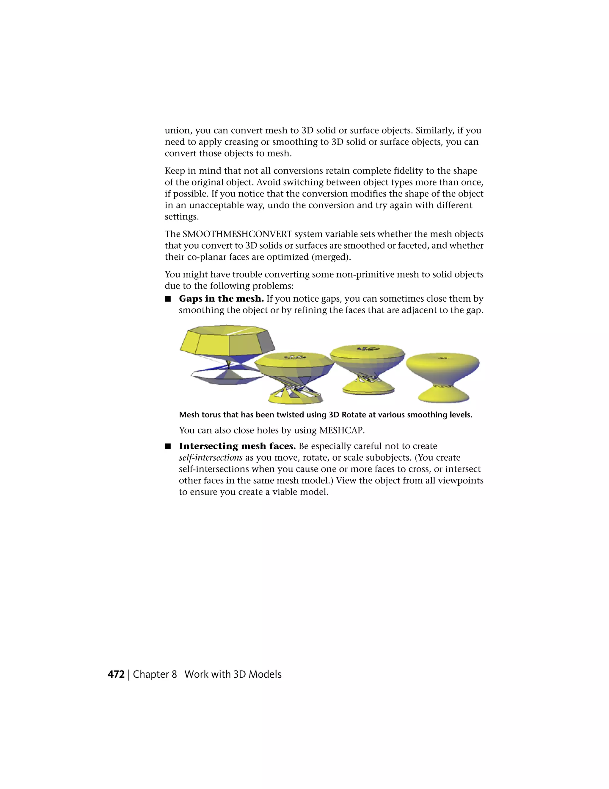 union, you can convert mesh to 3D solid or surface objects. Similarly, if you
need to apply creasing or smoothing to 3D solid or surface objects, you can
convert those objects to mesh.
Keep in mind that not all conversions retain complete fidelity to the shape
of the original object. Avoid switching between object types more than once,
if possible. If you notice that the conversion modifies the shape of the object
in an unacceptable way, undo the conversion and try again with different
settings.
The SMOOTHMESHCONVERT system variable sets whether the mesh objects
that you convert to 3D solids or surfaces are smoothed or faceted, and whether
their co-planar faces are optimized (merged).
You might have trouble converting some non-primitive mesh to solid objects
due to the following problems:
■ Gaps in the mesh. If you notice gaps, you can sometimes close them by
smoothing the object or by refining the faces that are adjacent to the gap.
Mesh torus that has been twisted using 3D Rotate at various smoothing levels.
You can also close holes by using MESHCAP.
■ Intersecting mesh faces. Be especially careful not to create
self-intersections as you move, rotate, or scale subobjects. (You create
self-intersections when you cause one or more faces to cross, or intersect
other faces in the same mesh model.) View the object from all viewpoints
to ensure you create a viable model.
472 | Chapter 8 Work with 3D Models
 