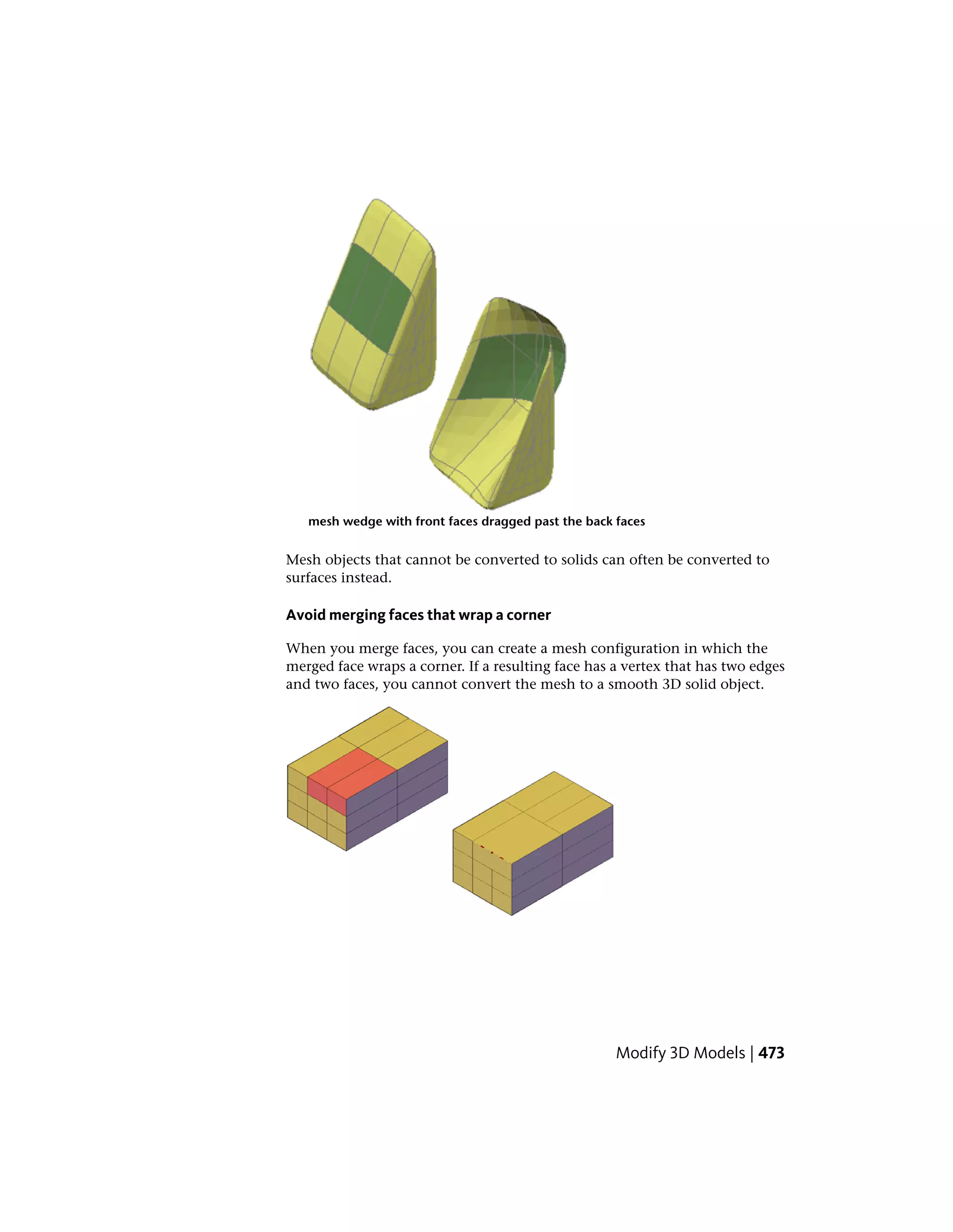 mesh wedge with front faces dragged past the back faces
Mesh objects that cannot be converted to solids can often be converted to
surfaces instead.
Avoid merging faces that wrap a corner
When you merge faces, you can create a mesh configuration in which the
merged face wraps a corner. If a resulting face has a vertex that has two edges
and two faces, you cannot convert the mesh to a smooth 3D solid object.
Modify 3D Models | 473
 
