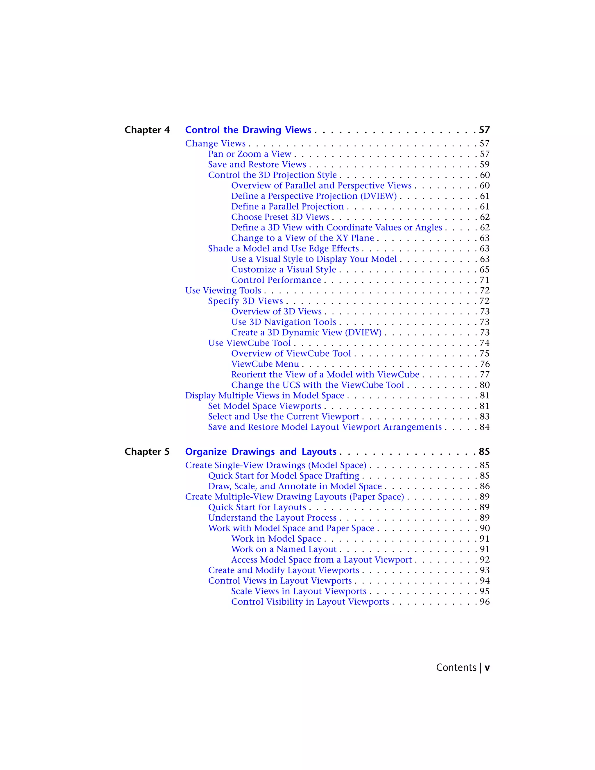 Chapter 4 Control the Drawing Views . . . . . . . . . . . . . . . . . . . . 57
Change Views . . . . . . . . . . . . . . . . . . . . . . . . . . . . . . . 57
Pan or Zoom a View . . . . . . . . . . . . . . . . . . . . . . . . . 57
Save and Restore Views . . . . . . . . . . . . . . . . . . . . . . . 59
Control the 3D Projection Style . . . . . . . . . . . . . . . . . . . 60
Overview of Parallel and Perspective Views . . . . . . . . . 60
Define a Perspective Projection (DVIEW) . . . . . . . . . . . 61
Define a Parallel Projection . . . . . . . . . . . . . . . . . . 61
Choose Preset 3D Views . . . . . . . . . . . . . . . . . . . . 62
Define a 3D View with Coordinate Values or Angles . . . . . 62
Change to a View of the XY Plane . . . . . . . . . . . . . . 63
Shade a Model and Use Edge Effects . . . . . . . . . . . . . . . . 63
Use a Visual Style to Display Your Model . . . . . . . . . . . 63
Customize a Visual Style . . . . . . . . . . . . . . . . . . . 65
Control Performance . . . . . . . . . . . . . . . . . . . . . 71
Use Viewing Tools . . . . . . . . . . . . . . . . . . . . . . . . . . . . . 72
Specify 3D Views . . . . . . . . . . . . . . . . . . . . . . . . . . 72
Overview of 3D Views . . . . . . . . . . . . . . . . . . . . . 73
Use 3D Navigation Tools . . . . . . . . . . . . . . . . . . . 73
Create a 3D Dynamic View (DVIEW) . . . . . . . . . . . . . 73
Use ViewCube Tool . . . . . . . . . . . . . . . . . . . . . . . . . 74
Overview of ViewCube Tool . . . . . . . . . . . . . . . . . 75
ViewCube Menu . . . . . . . . . . . . . . . . . . . . . . . . 76
Reorient the View of a Model with ViewCube . . . . . . . . 77
Change the UCS with the ViewCube Tool . . . . . . . . . . 80
Display Multiple Views in Model Space . . . . . . . . . . . . . . . . . . 81
Set Model Space Viewports . . . . . . . . . . . . . . . . . . . . . 81
Select and Use the Current Viewport . . . . . . . . . . . . . . . . 83
Save and Restore Model Layout Viewport Arrangements . . . . . 84
Chapter 5 Organize Drawings and Layouts . . . . . . . . . . . . . . . . . 85
Create Single-View Drawings (Model Space) . . . . . . . . . . . . . . . 85
Quick Start for Model Space Drafting . . . . . . . . . . . . . . . . 85
Draw, Scale, and Annotate in Model Space . . . . . . . . . . . . . 86
Create Multiple-View Drawing Layouts (Paper Space) . . . . . . . . . . 89
Quick Start for Layouts . . . . . . . . . . . . . . . . . . . . . . . 89
Understand the Layout Process . . . . . . . . . . . . . . . . . . . 89
Work with Model Space and Paper Space . . . . . . . . . . . . . . 90
Work in Model Space . . . . . . . . . . . . . . . . . . . . . 91
Work on a Named Layout . . . . . . . . . . . . . . . . . . . 91
Access Model Space from a Layout Viewport . . . . . . . . . 92
Create and Modify Layout Viewports . . . . . . . . . . . . . . . . 93
Control Views in Layout Viewports . . . . . . . . . . . . . . . . . 94
Scale Views in Layout Viewports . . . . . . . . . . . . . . . 95
Control Visibility in Layout Viewports . . . . . . . . . . . . 96
Contents | v
 