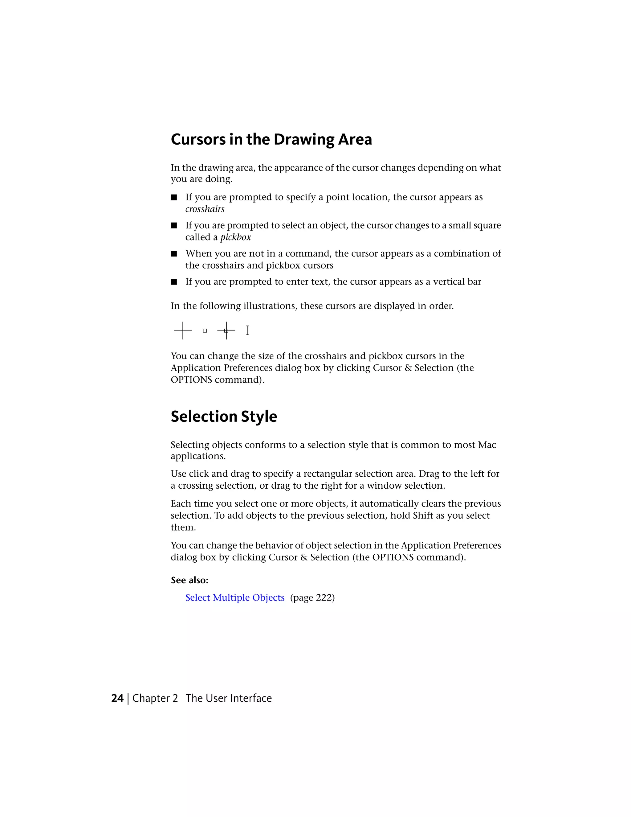 Cursors in the Drawing Area
In the drawing area, the appearance of the cursor changes depending on what
you are doing.
■ If you are prompted to specify a point location, the cursor appears as
crosshairs
■ If you are prompted to select an object, the cursor changes to a small square
called a pickbox
■ When you are not in a command, the cursor appears as a combination of
the crosshairs and pickbox cursors
■ If you are prompted to enter text, the cursor appears as a vertical bar
In the following illustrations, these cursors are displayed in order.
You can change the size of the crosshairs and pickbox cursors in the
Application Preferences dialog box by clicking Cursor & Selection (the
OPTIONS command).
Selection Style
Selecting objects conforms to a selection style that is common to most Mac
applications.
Use click and drag to specify a rectangular selection area. Drag to the left for
a crossing selection, or drag to the right for a window selection.
Each time you select one or more objects, it automatically clears the previous
selection. To add objects to the previous selection, hold Shift as you select
them.
You can change the behavior of object selection in the Application Preferences
dialog box by clicking Cursor & Selection (the OPTIONS command).
See also:
Select Multiple Objects (page 222)
24 | Chapter 2 The User Interface
 