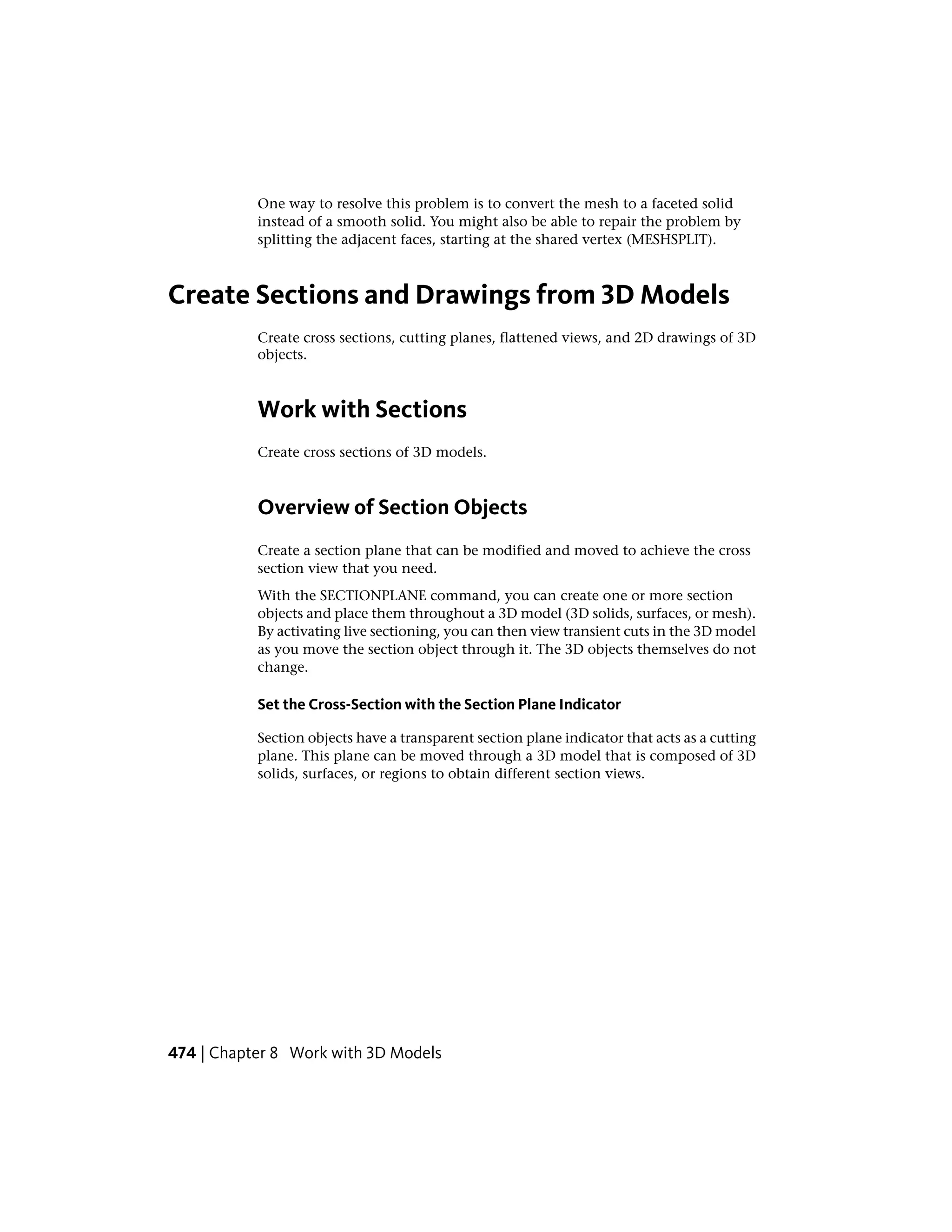 One way to resolve this problem is to convert the mesh to a faceted solid
instead of a smooth solid. You might also be able to repair the problem by
splitting the adjacent faces, starting at the shared vertex (MESHSPLIT).
Create Sections and Drawings from 3D Models
Create cross sections, cutting planes, flattened views, and 2D drawings of 3D
objects.
Work with Sections
Create cross sections of 3D models.
Overview of Section Objects
Create a section plane that can be modified and moved to achieve the cross
section view that you need.
With the SECTIONPLANE command, you can create one or more section
objects and place them throughout a 3D model (3D solids, surfaces, or mesh).
By activating live sectioning, you can then view transient cuts in the 3D model
as you move the section object through it. The 3D objects themselves do not
change.
Set the Cross-Section with the Section Plane Indicator
Section objects have a transparent section plane indicator that acts as a cutting
plane. This plane can be moved through a 3D model that is composed of 3D
solids, surfaces, or regions to obtain different section views.
474 | Chapter 8 Work with 3D Models
 