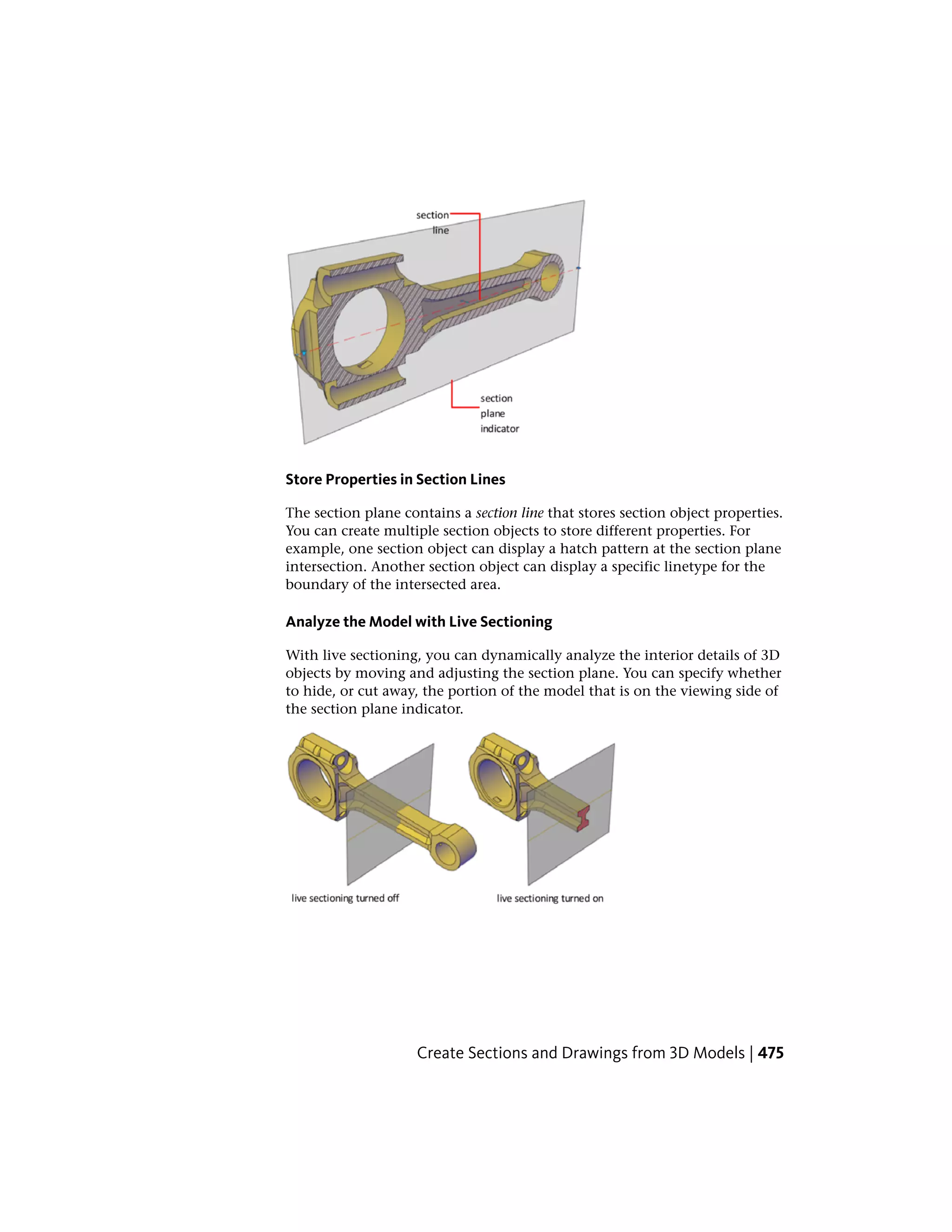 Store Properties in Section Lines
The section plane contains a section line that stores section object properties.
You can create multiple section objects to store different properties. For
example, one section object can display a hatch pattern at the section plane
intersection. Another section object can display a specific linetype for the
boundary of the intersected area.
Analyze the Model with Live Sectioning
With live sectioning, you can dynamically analyze the interior details of 3D
objects by moving and adjusting the section plane. You can specify whether
to hide, or cut away, the portion of the model that is on the viewing side of
the section plane indicator.
Create Sections and Drawings from 3D Models | 475
 