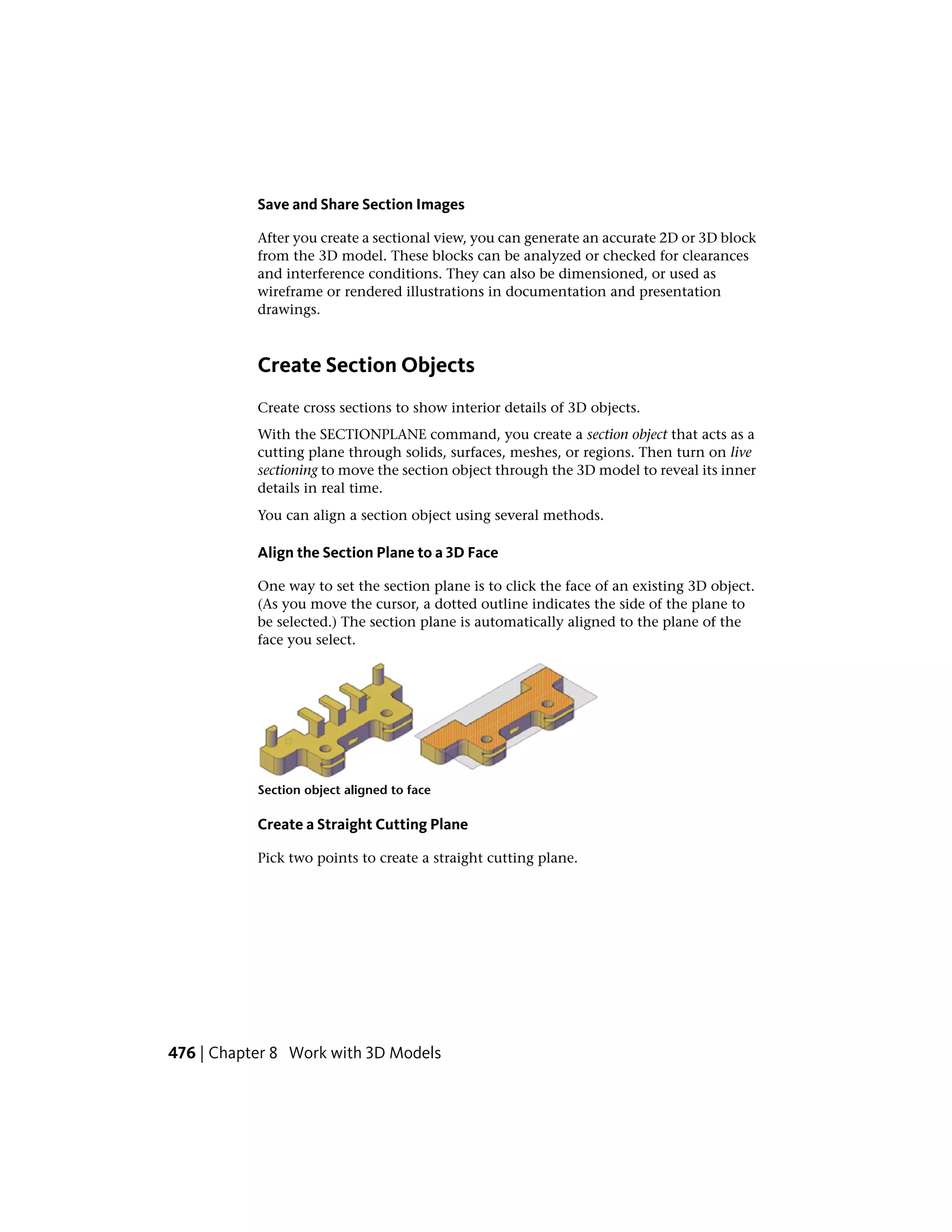 Save and Share Section Images
After you create a sectional view, you can generate an accurate 2D or 3D block
from the 3D model. These blocks can be analyzed or checked for clearances
and interference conditions. They can also be dimensioned, or used as
wireframe or rendered illustrations in documentation and presentation
drawings.
Create Section Objects
Create cross sections to show interior details of 3D objects.
With the SECTIONPLANE command, you create a section object that acts as a
cutting plane through solids, surfaces, meshes, or regions. Then turn on live
sectioning to move the section object through the 3D model to reveal its inner
details in real time.
You can align a section object using several methods.
Align the Section Plane to a 3D Face
One way to set the section plane is to click the face of an existing 3D object.
(As you move the cursor, a dotted outline indicates the side of the plane to
be selected.) The section plane is automatically aligned to the plane of the
face you select.
Section object aligned to face
Create a Straight Cutting Plane
Pick two points to create a straight cutting plane.
476 | Chapter 8 Work with 3D Models
 