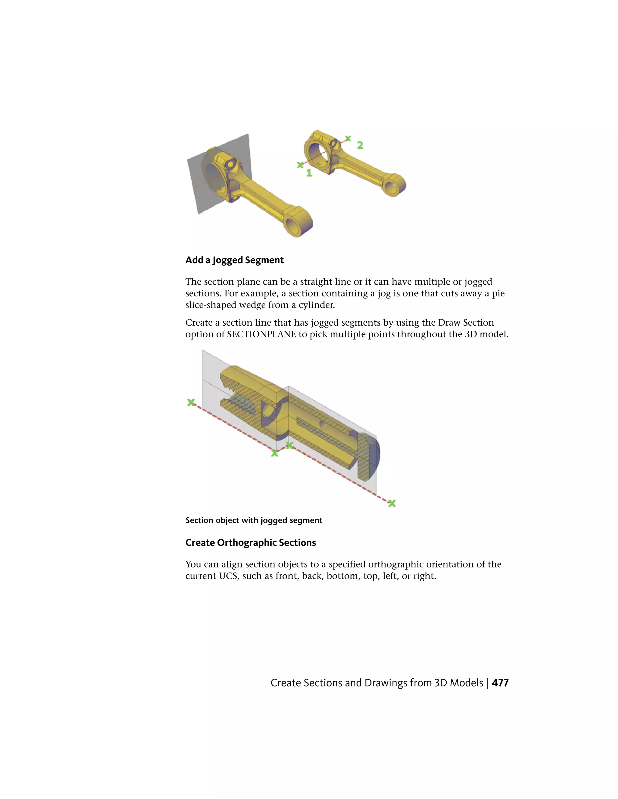 Add a Jogged Segment
The section plane can be a straight line or it can have multiple or jogged
sections. For example, a section containing a jog is one that cuts away a pie
slice-shaped wedge from a cylinder.
Create a section line that has jogged segments by using the Draw Section
option of SECTIONPLANE to pick multiple points throughout the 3D model.
Section object with jogged segment
Create Orthographic Sections
You can align section objects to a specified orthographic orientation of the
current UCS, such as front, back, bottom, top, left, or right.
Create Sections and Drawings from 3D Models | 477
 