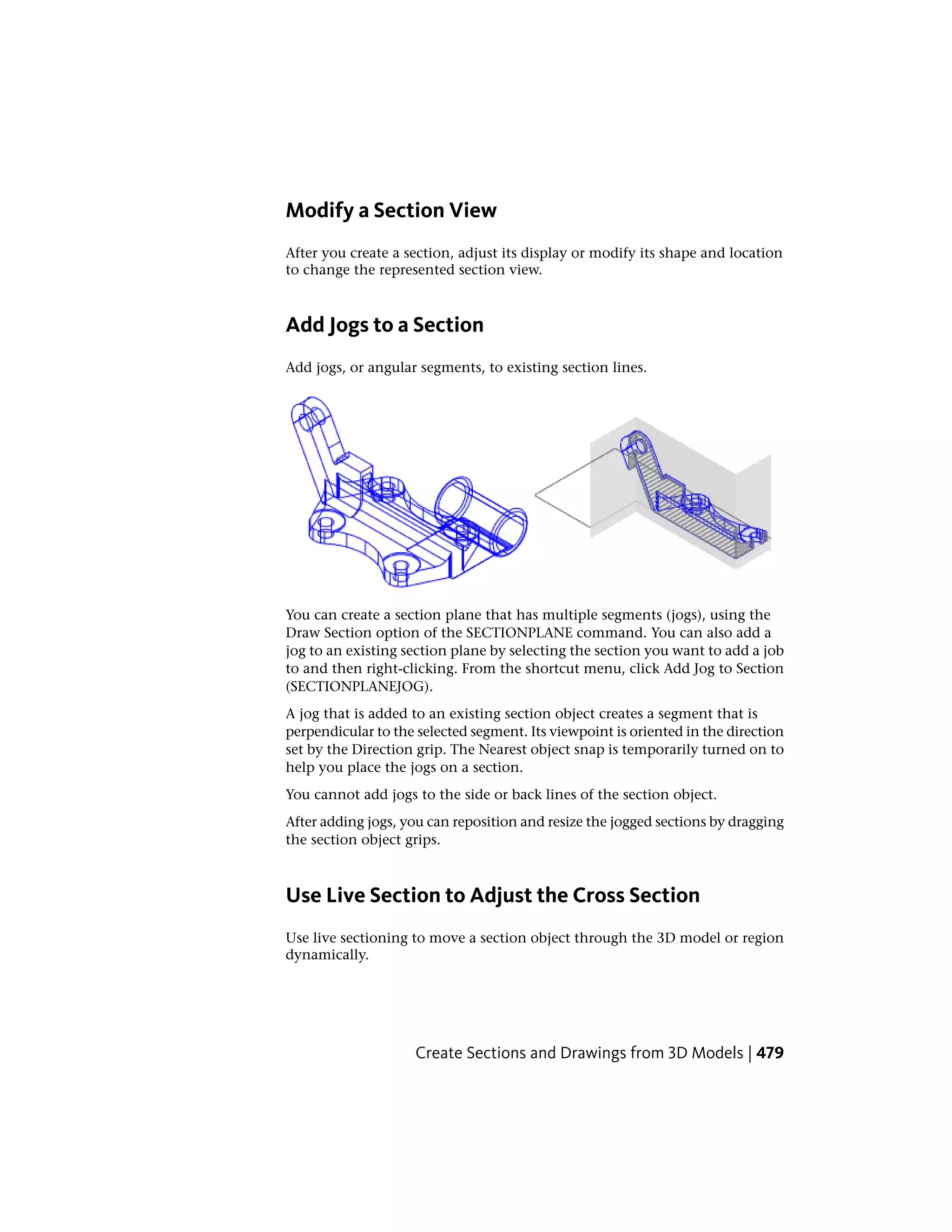Modify a Section View
After you create a section, adjust its display or modify its shape and location
to change the represented section view.
Add Jogs to a Section
Add jogs, or angular segments, to existing section lines.
You can create a section plane that has multiple segments (jogs), using the
Draw Section option of the SECTIONPLANE command. You can also add a
jog to an existing section plane by selecting the section you want to add a job
to and then right-clicking. From the shortcut menu, click Add Jog to Section
(SECTIONPLANEJOG).
A jog that is added to an existing section object creates a segment that is
perpendicular to the selected segment. Its viewpoint is oriented in the direction
set by the Direction grip. The Nearest object snap is temporarily turned on to
help you place the jogs on a section.
You cannot add jogs to the side or back lines of the section object.
After adding jogs, you can reposition and resize the jogged sections by dragging
the section object grips.
Use Live Section to Adjust the Cross Section
Use live sectioning to move a section object through the 3D model or region
dynamically.
Create Sections and Drawings from 3D Models | 479
 