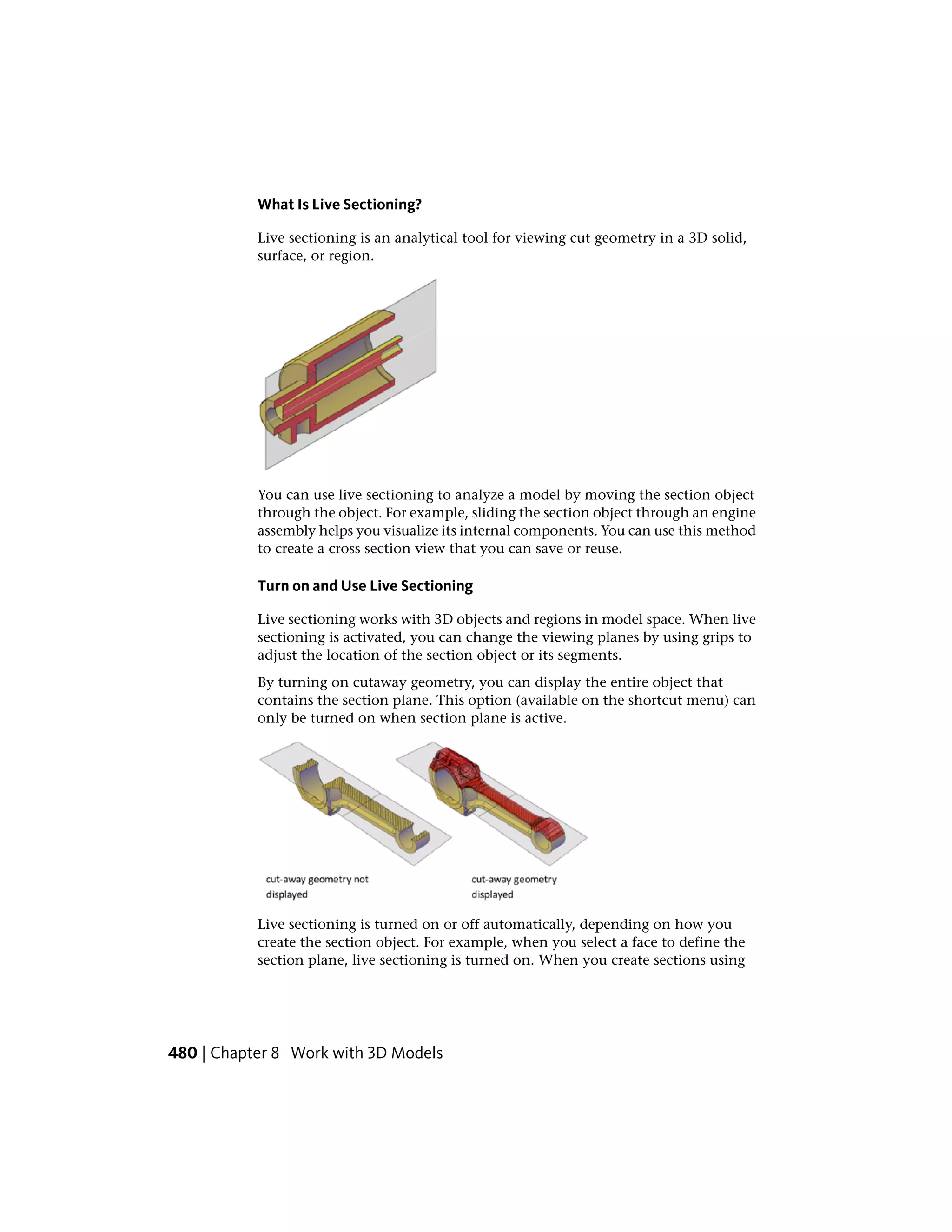 What Is Live Sectioning?
Live sectioning is an analytical tool for viewing cut geometry in a 3D solid,
surface, or region.
You can use live sectioning to analyze a model by moving the section object
through the object. For example, sliding the section object through an engine
assembly helps you visualize its internal components. You can use this method
to create a cross section view that you can save or reuse.
Turn on and Use Live Sectioning
Live sectioning works with 3D objects and regions in model space. When live
sectioning is activated, you can change the viewing planes by using grips to
adjust the location of the section object or its segments.
By turning on cutaway geometry, you can display the entire object that
contains the section plane. This option (available on the shortcut menu) can
only be turned on when section plane is active.
Live sectioning is turned on or off automatically, depending on how you
create the section object. For example, when you select a face to define the
section plane, live sectioning is turned on. When you create sections using
480 | Chapter 8 Work with 3D Models
 