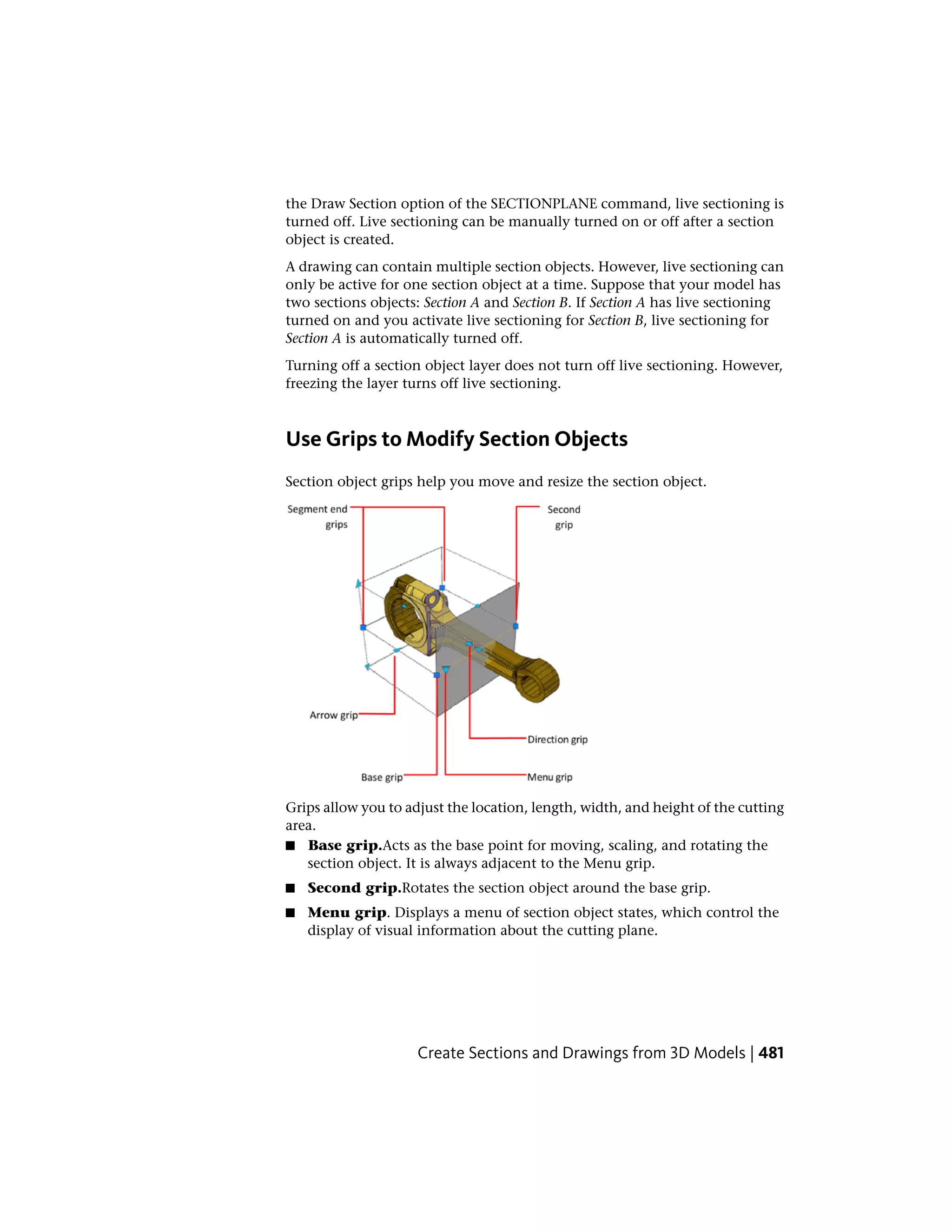 the Draw Section option of the SECTIONPLANE command, live sectioning is
turned off. Live sectioning can be manually turned on or off after a section
object is created.
A drawing can contain multiple section objects. However, live sectioning can
only be active for one section object at a time. Suppose that your model has
two sections objects: Section A and Section B. If Section A has live sectioning
turned on and you activate live sectioning for Section B, live sectioning for
Section A is automatically turned off.
Turning off a section object layer does not turn off live sectioning. However,
freezing the layer turns off live sectioning.
Use Grips to Modify Section Objects
Section object grips help you move and resize the section object.
Grips allow you to adjust the location, length, width, and height of the cutting
area.
■ Base grip.Acts as the base point for moving, scaling, and rotating the
section object. It is always adjacent to the Menu grip.
■ Second grip.Rotates the section object around the base grip.
■ Menu grip. Displays a menu of section object states, which control the
display of visual information about the cutting plane.
Create Sections and Drawings from 3D Models | 481
 