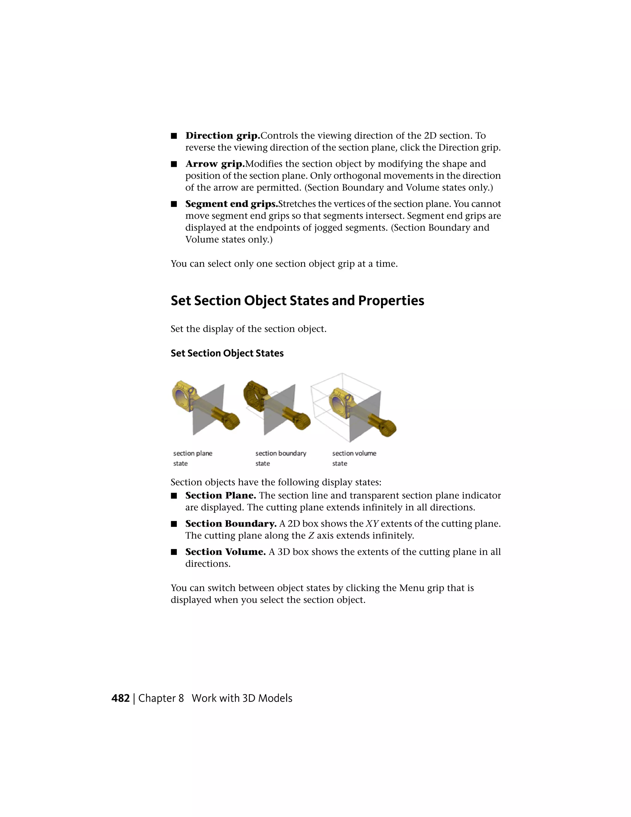 ■ Direction grip.Controls the viewing direction of the 2D section. To
reverse the viewing direction of the section plane, click the Direction grip.
■ Arrow grip.Modifies the section object by modifying the shape and
position of the section plane. Only orthogonal movements in the direction
of the arrow are permitted. (Section Boundary and Volume states only.)
■ Segment end grips.Stretches the vertices of the section plane. You cannot
move segment end grips so that segments intersect. Segment end grips are
displayed at the endpoints of jogged segments. (Section Boundary and
Volume states only.)
You can select only one section object grip at a time.
Set Section Object States and Properties
Set the display of the section object.
Set Section Object States
Section objects have the following display states:
■ Section Plane. The section line and transparent section plane indicator
are displayed. The cutting plane extends infinitely in all directions.
■ Section Boundary. A 2D box shows the XY extents of the cutting plane.
The cutting plane along the Z axis extends infinitely.
■ Section Volume. A 3D box shows the extents of the cutting plane in all
directions.
You can switch between object states by clicking the Menu grip that is
displayed when you select the section object.
482 | Chapter 8 Work with 3D Models
 