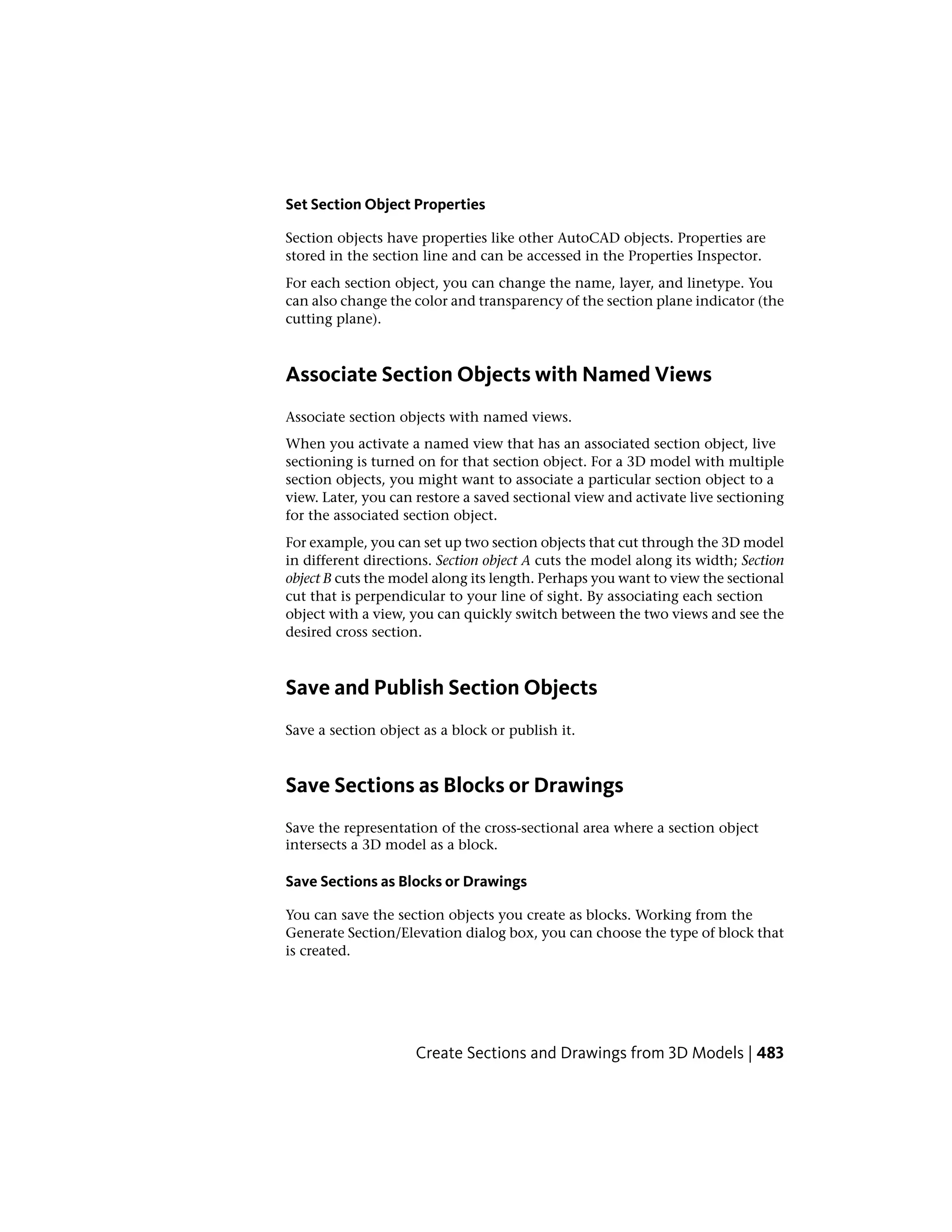 Set Section Object Properties
Section objects have properties like other AutoCAD objects. Properties are
stored in the section line and can be accessed in the Properties Inspector.
For each section object, you can change the name, layer, and linetype. You
can also change the color and transparency of the section plane indicator (the
cutting plane).
Associate Section Objects with Named Views
Associate section objects with named views.
When you activate a named view that has an associated section object, live
sectioning is turned on for that section object. For a 3D model with multiple
section objects, you might want to associate a particular section object to a
view. Later, you can restore a saved sectional view and activate live sectioning
for the associated section object.
For example, you can set up two section objects that cut through the 3D model
in different directions. Section object A cuts the model along its width; Section
object B cuts the model along its length. Perhaps you want to view the sectional
cut that is perpendicular to your line of sight. By associating each section
object with a view, you can quickly switch between the two views and see the
desired cross section.
Save and Publish Section Objects
Save a section object as a block or publish it.
Save Sections as Blocks or Drawings
Save the representation of the cross-sectional area where a section object
intersects a 3D model as a block.
Save Sections as Blocks or Drawings
You can save the section objects you create as blocks. Working from the
Generate Section/Elevation dialog box, you can choose the type of block that
is created.
Create Sections and Drawings from 3D Models | 483
 