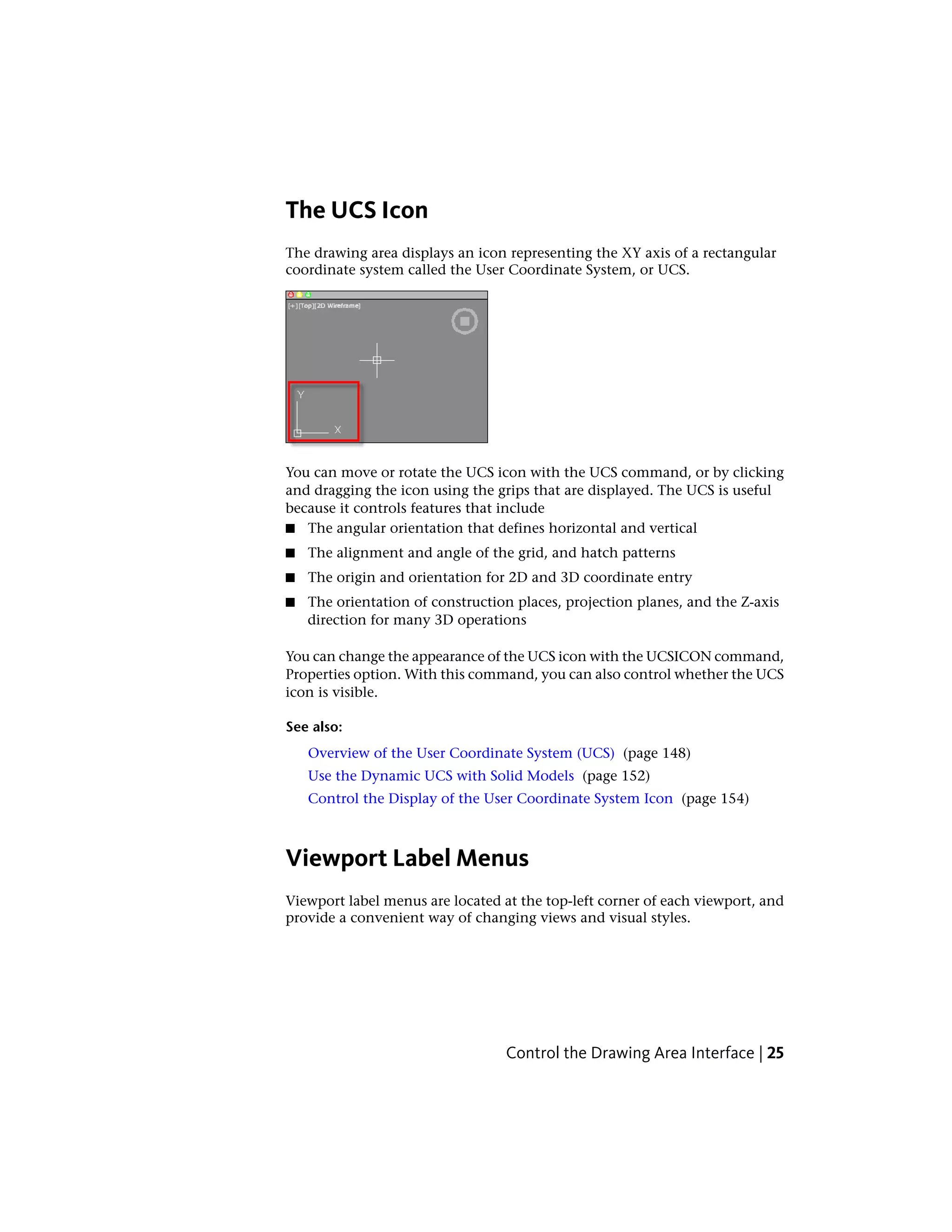 The UCS Icon
The drawing area displays an icon representing the XY axis of a rectangular
coordinate system called the User Coordinate System, or UCS.
You can move or rotate the UCS icon with the UCS command, or by clicking
and dragging the icon using the grips that are displayed. The UCS is useful
because it controls features that include
■ The angular orientation that defines horizontal and vertical
■ The alignment and angle of the grid, and hatch patterns
■ The origin and orientation for 2D and 3D coordinate entry
■ The orientation of construction places, projection planes, and the Z-axis
direction for many 3D operations
You can change the appearance of the UCS icon with the UCSICON command,
Properties option. With this command, you can also control whether the UCS
icon is visible.
See also:
Overview of the User Coordinate System (UCS) (page 148)
Use the Dynamic UCS with Solid Models (page 152)
Control the Display of the User Coordinate System Icon (page 154)
Viewport Label Menus
Viewport label menus are located at the top-left corner of each viewport, and
provide a convenient way of changing views and visual styles.
Control the Drawing Area Interface | 25
 