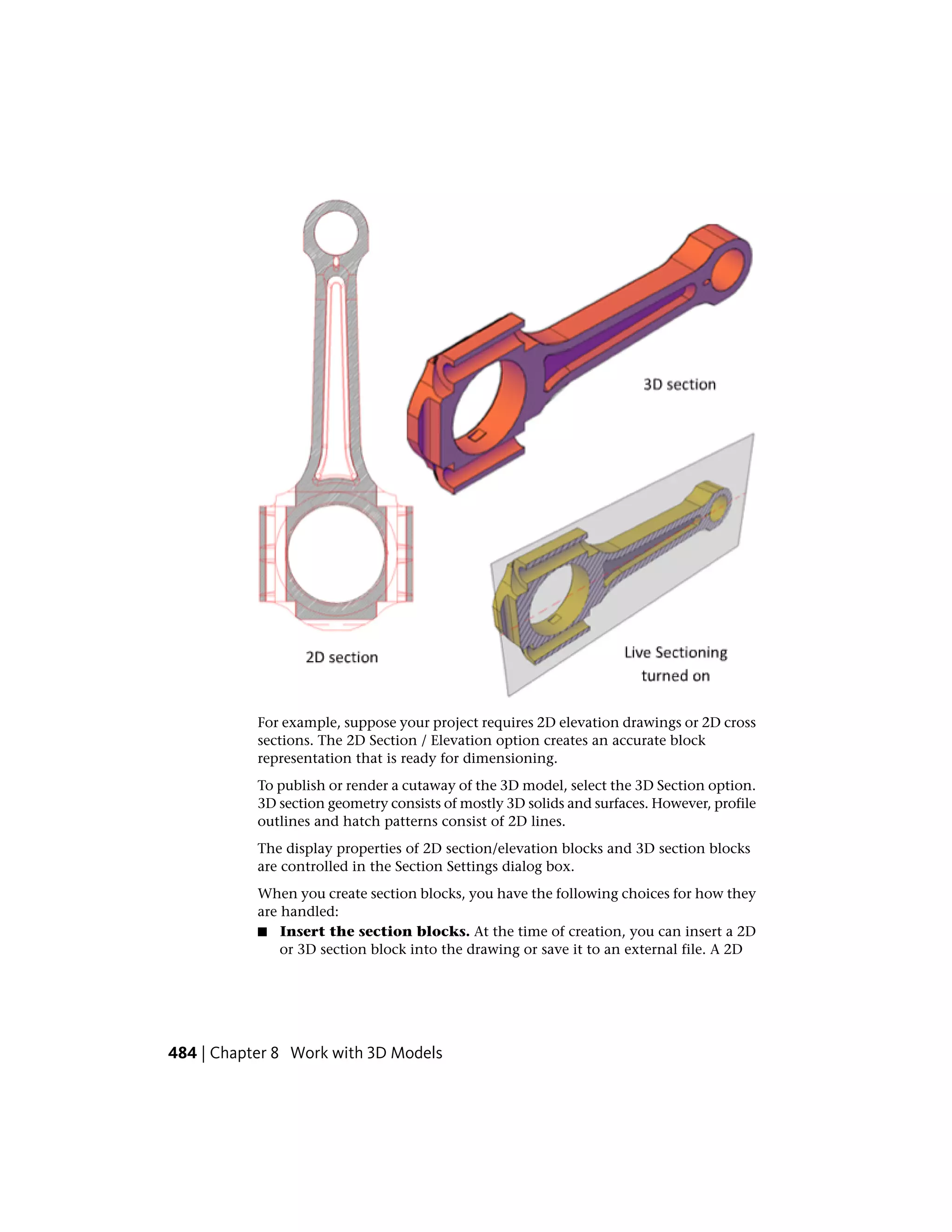 For example, suppose your project requires 2D elevation drawings or 2D cross
sections. The 2D Section / Elevation option creates an accurate block
representation that is ready for dimensioning.
To publish or render a cutaway of the 3D model, select the 3D Section option.
3D section geometry consists of mostly 3D solids and surfaces. However, profile
outlines and hatch patterns consist of 2D lines.
The display properties of 2D section/elevation blocks and 3D section blocks
are controlled in the Section Settings dialog box.
When you create section blocks, you have the following choices for how they
are handled:
■ Insert the section blocks. At the time of creation, you can insert a 2D
or 3D section block into the drawing or save it to an external file. A 2D
484 | Chapter 8 Work with 3D Models
 