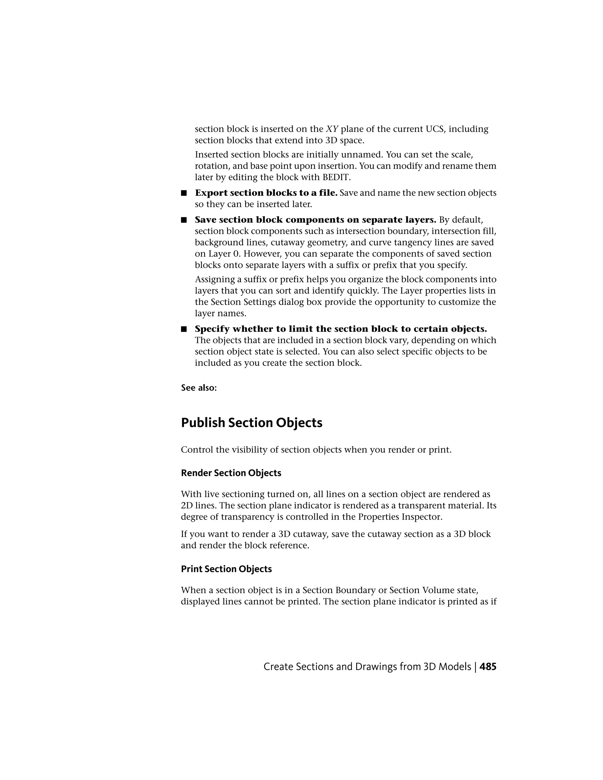section block is inserted on the XY plane of the current UCS, including
section blocks that extend into 3D space.
Inserted section blocks are initially unnamed. You can set the scale,
rotation, and base point upon insertion. You can modify and rename them
later by editing the block with BEDIT.
■ Export section blocks to a file. Save and name the new section objects
so they can be inserted later.
■ Save section block components on separate layers. By default,
section block components such as intersection boundary, intersection fill,
background lines, cutaway geometry, and curve tangency lines are saved
on Layer 0. However, you can separate the components of saved section
blocks onto separate layers with a suffix or prefix that you specify.
Assigning a suffix or prefix helps you organize the block components into
layers that you can sort and identify quickly. The Layer properties lists in
the Section Settings dialog box provide the opportunity to customize the
layer names.
■ Specify whether to limit the section block to certain objects.
The objects that are included in a section block vary, depending on which
section object state is selected. You can also select specific objects to be
included as you create the section block.
See also:
Publish Section Objects
Control the visibility of section objects when you render or print.
Render Section Objects
With live sectioning turned on, all lines on a section object are rendered as
2D lines. The section plane indicator is rendered as a transparent material. Its
degree of transparency is controlled in the Properties Inspector.
If you want to render a 3D cutaway, save the cutaway section as a 3D block
and render the block reference.
Print Section Objects
When a section object is in a Section Boundary or Section Volume state,
displayed lines cannot be printed. The section plane indicator is printed as if
Create Sections and Drawings from 3D Models | 485
 
