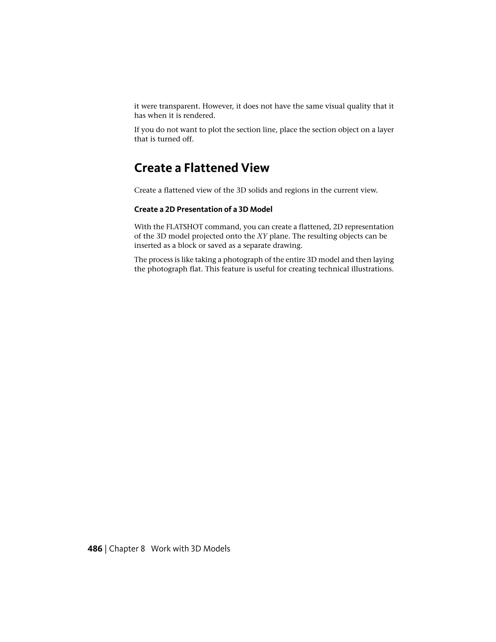 it were transparent. However, it does not have the same visual quality that it
has when it is rendered.
If you do not want to plot the section line, place the section object on a layer
that is turned off.
Create a Flattened View
Create a flattened view of the 3D solids and regions in the current view.
Create a 2D Presentation of a 3D Model
With the FLATSHOT command, you can create a flattened, 2D representation
of the 3D model projected onto the XY plane. The resulting objects can be
inserted as a block or saved as a separate drawing.
The process is like taking a photograph of the entire 3D model and then laying
the photograph flat. This feature is useful for creating technical illustrations.
486 | Chapter 8 Work with 3D Models
 