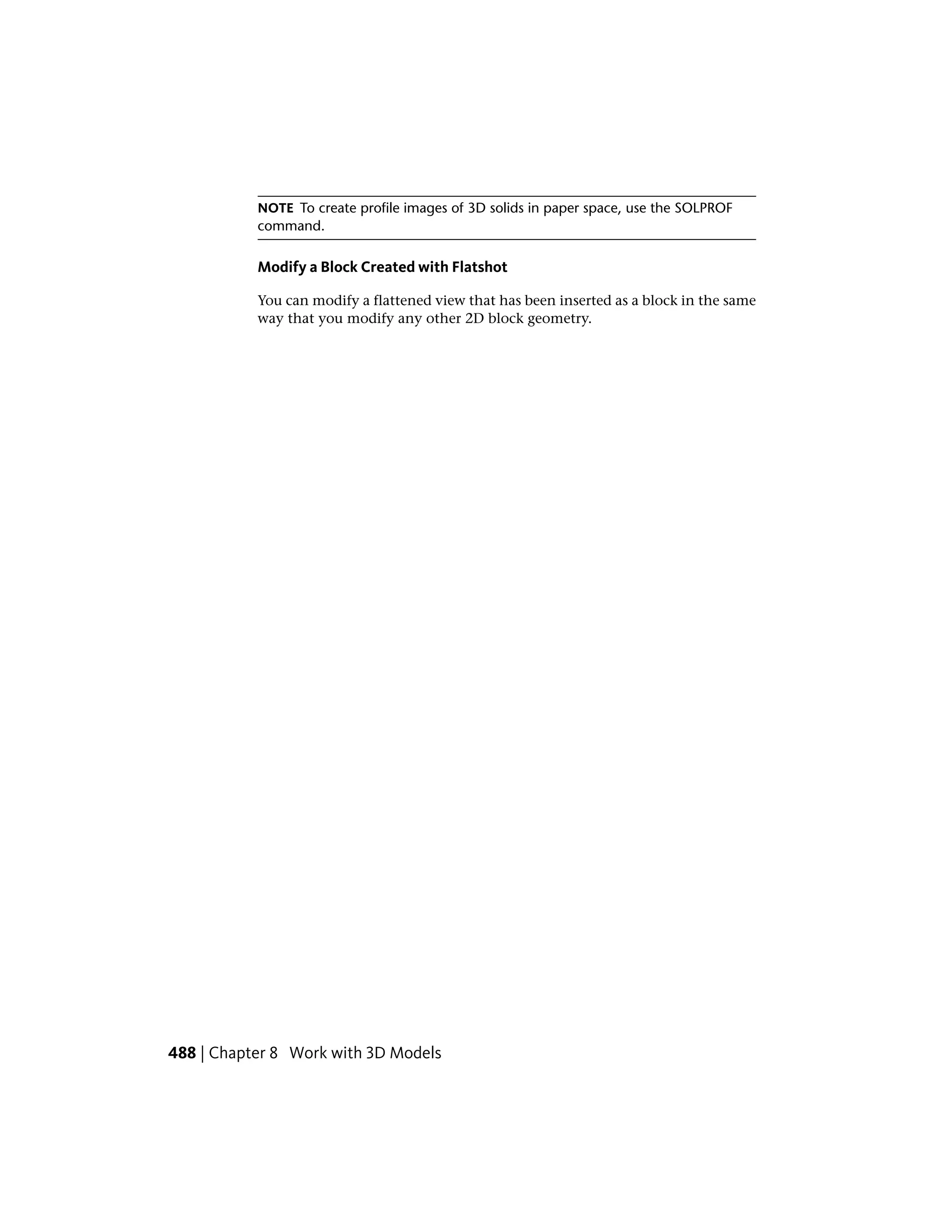 NOTE To create profile images of 3D solids in paper space, use the SOLPROF
command.
Modify a Block Created with Flatshot
You can modify a flattened view that has been inserted as a block in the same
way that you modify any other 2D block geometry.
488 | Chapter 8 Work with 3D Models
 