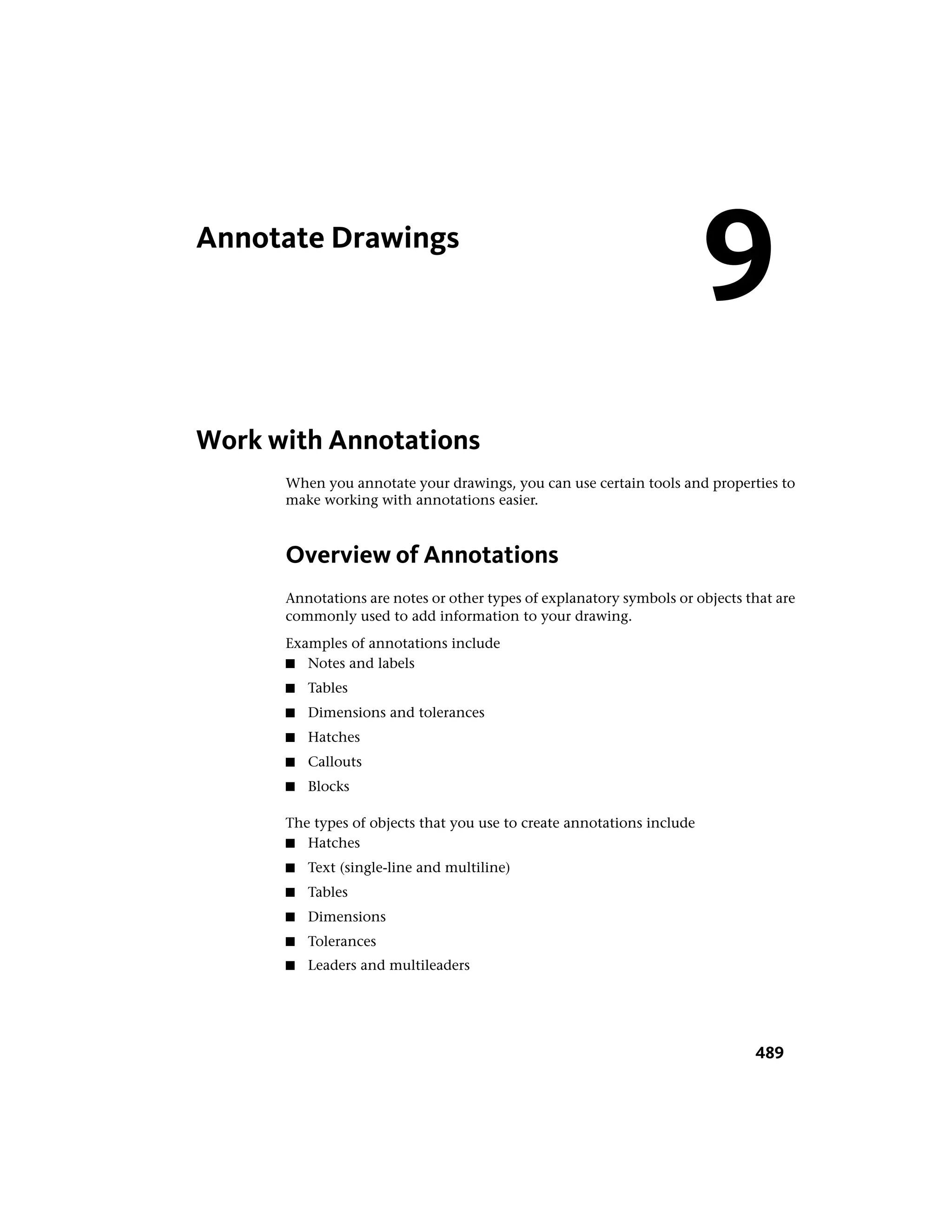 Annotate Drawings
Work with Annotations
When you annotate your drawings, you can use certain tools and properties to
make working with annotations easier.
Overview of Annotations
Annotations are notes or other types of explanatory symbols or objects that are
commonly used to add information to your drawing.
Examples of annotations include
■ Notes and labels
■ Tables
■ Dimensions and tolerances
■ Hatches
■ Callouts
■ Blocks
The types of objects that you use to create annotations include
■ Hatches
■ Text (single-line and multiline)
■ Tables
■ Dimensions
■ Tolerances
■ Leaders and multileaders
9
489
 