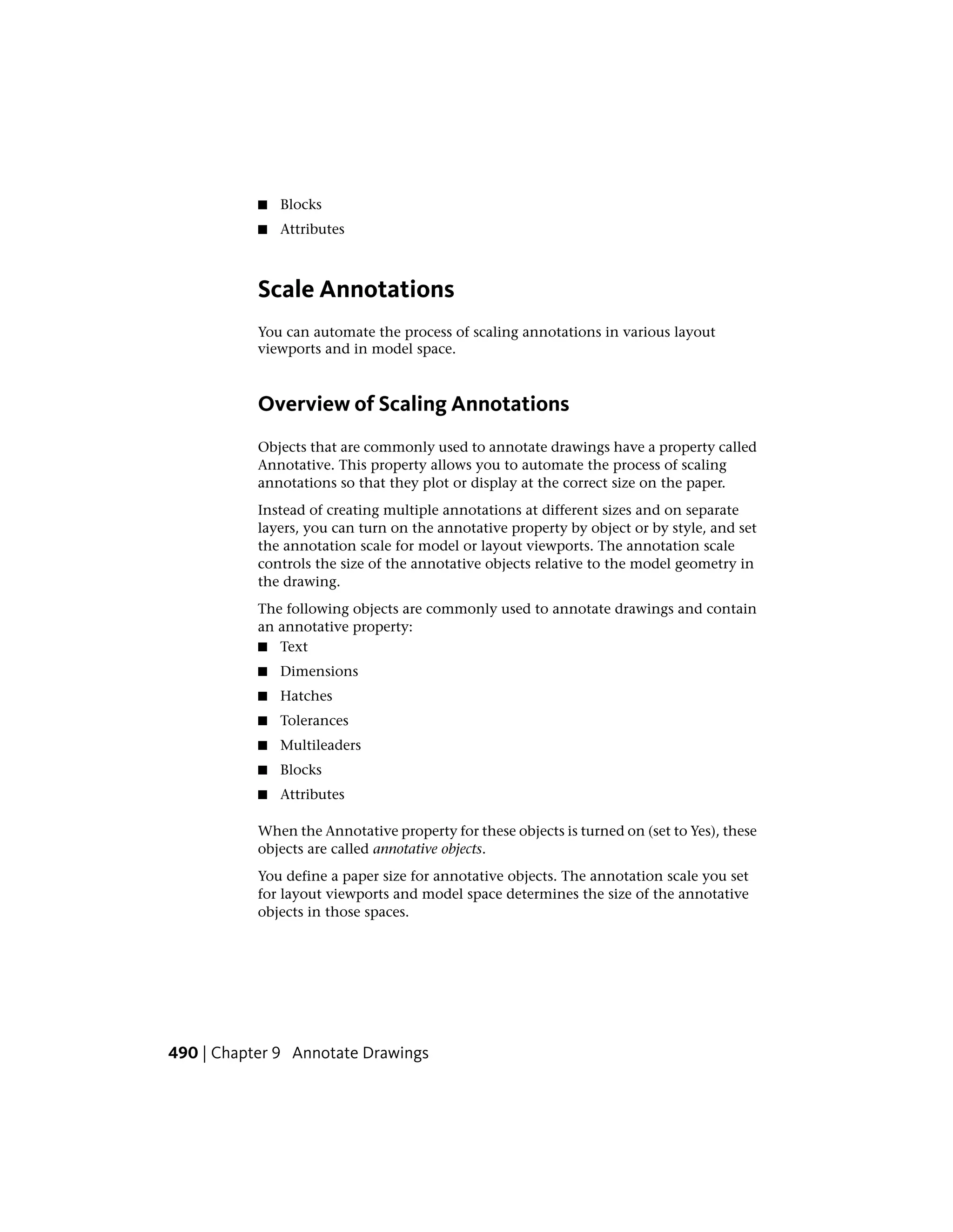 ■ Blocks
■ Attributes
Scale Annotations
You can automate the process of scaling annotations in various layout
viewports and in model space.
Overview of Scaling Annotations
Objects that are commonly used to annotate drawings have a property called
Annotative. This property allows you to automate the process of scaling
annotations so that they plot or display at the correct size on the paper.
Instead of creating multiple annotations at different sizes and on separate
layers, you can turn on the annotative property by object or by style, and set
the annotation scale for model or layout viewports. The annotation scale
controls the size of the annotative objects relative to the model geometry in
the drawing.
The following objects are commonly used to annotate drawings and contain
an annotative property:
■ Text
■ Dimensions
■ Hatches
■ Tolerances
■ Multileaders
■ Blocks
■ Attributes
When the Annotative property for these objects is turned on (set to Yes), these
objects are called annotative objects.
You define a paper size for annotative objects. The annotation scale you set
for layout viewports and model space determines the size of the annotative
objects in those spaces.
490 | Chapter 9 Annotate Drawings
 
