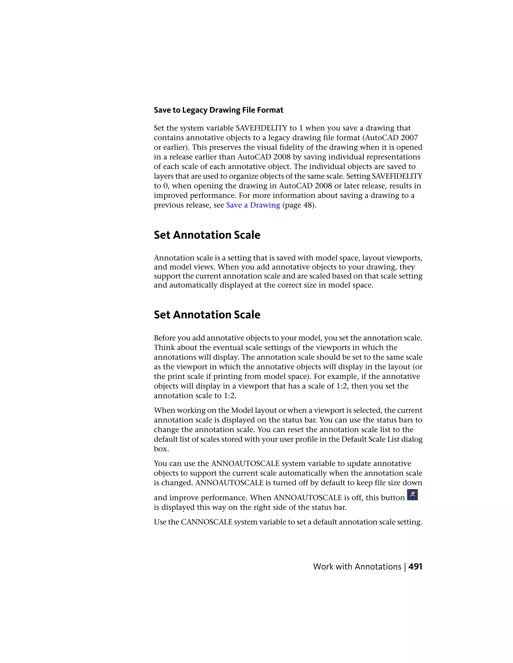 Save to Legacy Drawing File Format
Set the system variable SAVEFIDELITY to 1 when you save a drawing that
contains annotative objects to a legacy drawing file format (AutoCAD 2007
or earlier). This preserves the visual fidelity of the drawing when it is opened
in a release earlier than AutoCAD 2008 by saving individual representations
of each scale of each annotative object. The individual objects are saved to
layers that are used to organize objects of the same scale. Setting SAVEFIDELITY
to 0, when opening the drawing in AutoCAD 2008 or later release, results in
improved performance. For more information about saving a drawing to a
previous release, see Save a Drawing (page 48).
Set Annotation Scale
Annotation scale is a setting that is saved with model space, layout viewports,
and model views. When you add annotative objects to your drawing, they
support the current annotation scale and are scaled based on that scale setting
and automatically displayed at the correct size in model space.
Set Annotation Scale
Before you add annotative objects to your model, you set the annotation scale.
Think about the eventual scale settings of the viewports in which the
annotations will display. The annotation scale should be set to the same scale
as the viewport in which the annotative objects will display in the layout (or
the print scale if printing from model space). For example, if the annotative
objects will display in a viewport that has a scale of 1:2, then you set the
annotation scale to 1:2.
When working on the Model layout or when a viewport is selected, the current
annotation scale is displayed on the status bar. You can use the status bars to
change the annotation scale. You can reset the annotation scale list to the
default list of scales stored with your user profile in the Default Scale List dialog
box.
You can use the ANNOAUTOSCALE system variable to update annotative
objects to support the current scale automatically when the annotation scale
is changed. ANNOAUTOSCALE is turned off by default to keep file size down
and improve performance. When ANNOAUTOSCALE is off, this button
is displayed this way on the right side of the status bar.
Use the CANNOSCALE system variable to set a default annotation scale setting.
Work with Annotations | 491
 
