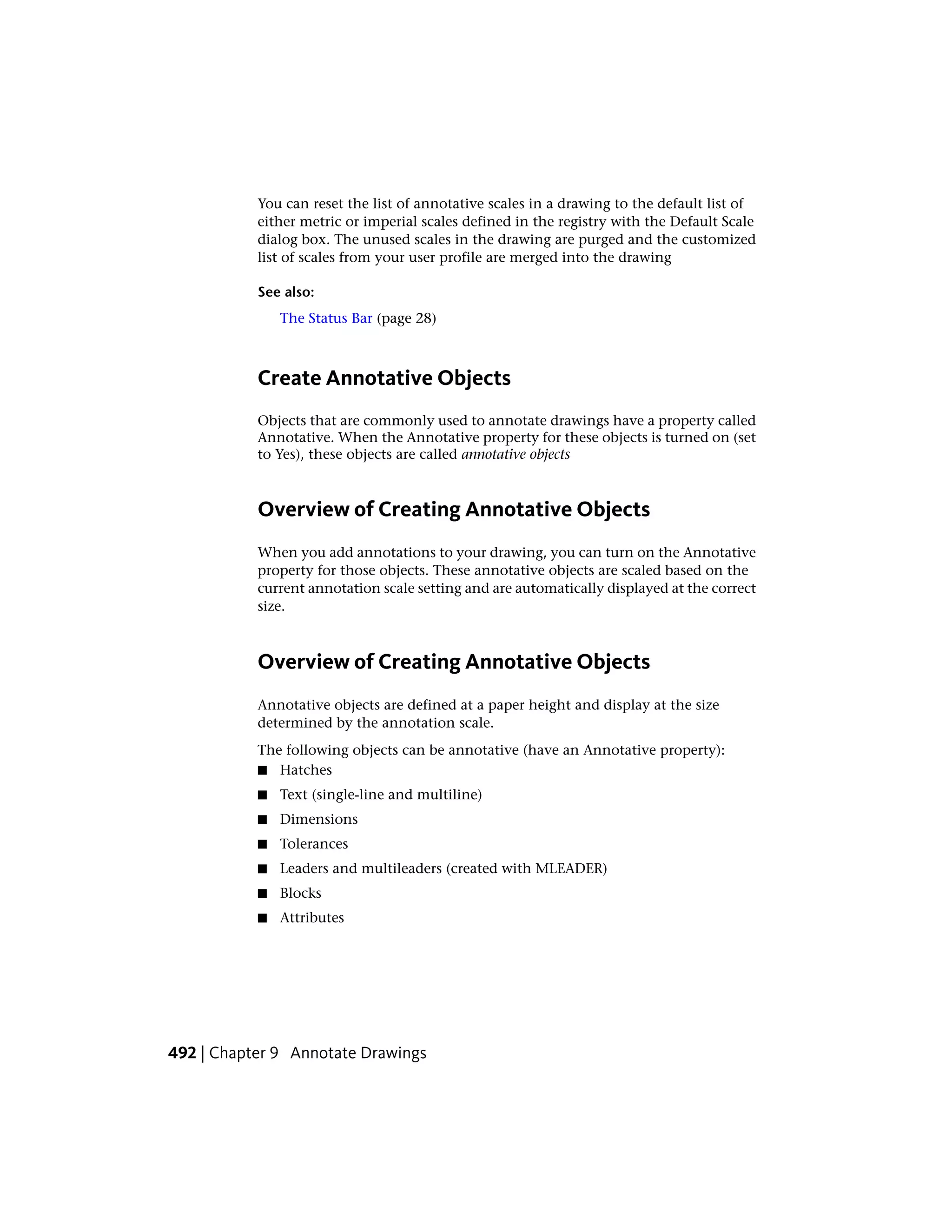 You can reset the list of annotative scales in a drawing to the default list of
either metric or imperial scales defined in the registry with the Default Scale
dialog box. The unused scales in the drawing are purged and the customized
list of scales from your user profile are merged into the drawing
See also:
The Status Bar (page 28)
Create Annotative Objects
Objects that are commonly used to annotate drawings have a property called
Annotative. When the Annotative property for these objects is turned on (set
to Yes), these objects are called annotative objects
Overview of Creating Annotative Objects
When you add annotations to your drawing, you can turn on the Annotative
property for those objects. These annotative objects are scaled based on the
current annotation scale setting and are automatically displayed at the correct
size.
Overview of Creating Annotative Objects
Annotative objects are defined at a paper height and display at the size
determined by the annotation scale.
The following objects can be annotative (have an Annotative property):
■ Hatches
■ Text (single-line and multiline)
■ Dimensions
■ Tolerances
■ Leaders and multileaders (created with MLEADER)
■ Blocks
■ Attributes
492 | Chapter 9 Annotate Drawings
 