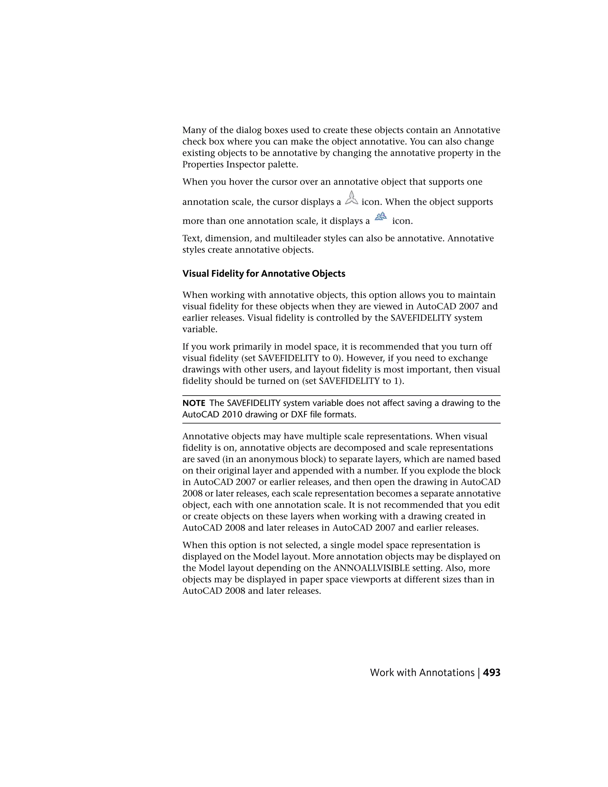 Many of the dialog boxes used to create these objects contain an Annotative
check box where you can make the object annotative. You can also change
existing objects to be annotative by changing the annotative property in the
Properties Inspector palette.
When you hover the cursor over an annotative object that supports one
annotation scale, the cursor displays a icon. When the object supports
more than one annotation scale, it displays a icon.
Text, dimension, and multileader styles can also be annotative. Annotative
styles create annotative objects.
Visual Fidelity for Annotative Objects
When working with annotative objects, this option allows you to maintain
visual fidelity for these objects when they are viewed in AutoCAD 2007 and
earlier releases. Visual fidelity is controlled by the SAVEFIDELITY system
variable.
If you work primarily in model space, it is recommended that you turn off
visual fidelity (set SAVEFIDELITY to 0). However, if you need to exchange
drawings with other users, and layout fidelity is most important, then visual
fidelity should be turned on (set SAVEFIDELITY to 1).
NOTE The SAVEFIDELITY system variable does not affect saving a drawing to the
AutoCAD 2010 drawing or DXF file formats.
Annotative objects may have multiple scale representations. When visual
fidelity is on, annotative objects are decomposed and scale representations
are saved (in an anonymous block) to separate layers, which are named based
on their original layer and appended with a number. If you explode the block
in AutoCAD 2007 or earlier releases, and then open the drawing in AutoCAD
2008 or later releases, each scale representation becomes a separate annotative
object, each with one annotation scale. It is not recommended that you edit
or create objects on these layers when working with a drawing created in
AutoCAD 2008 and later releases in AutoCAD 2007 and earlier releases.
When this option is not selected, a single model space representation is
displayed on the Model layout. More annotation objects may be displayed on
the Model layout depending on the ANNOALLVISIBLE setting. Also, more
objects may be displayed in paper space viewports at different sizes than in
AutoCAD 2008 and later releases.
Work with Annotations | 493
 