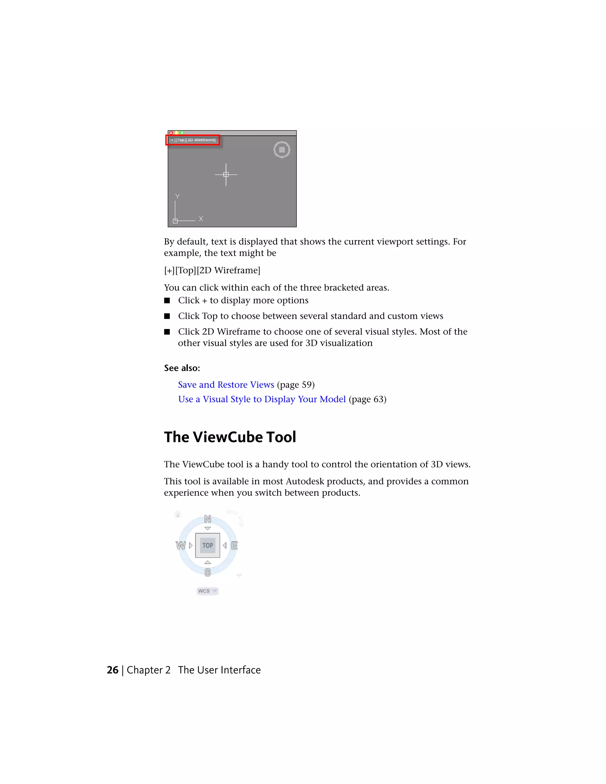 By default, text is displayed that shows the current viewport settings. For
example, the text might be
[+][Top][2D Wireframe]
You can click within each of the three bracketed areas.
■ Click + to display more options
■ Click Top to choose between several standard and custom views
■ Click 2D Wireframe to choose one of several visual styles. Most of the
other visual styles are used for 3D visualization
See also:
Save and Restore Views (page 59)
Use a Visual Style to Display Your Model (page 63)
The ViewCube Tool
The ViewCube tool is a handy tool to control the orientation of 3D views.
This tool is available in most Autodesk products, and provides a common
experience when you switch between products.
26 | Chapter 2 The User Interface
 