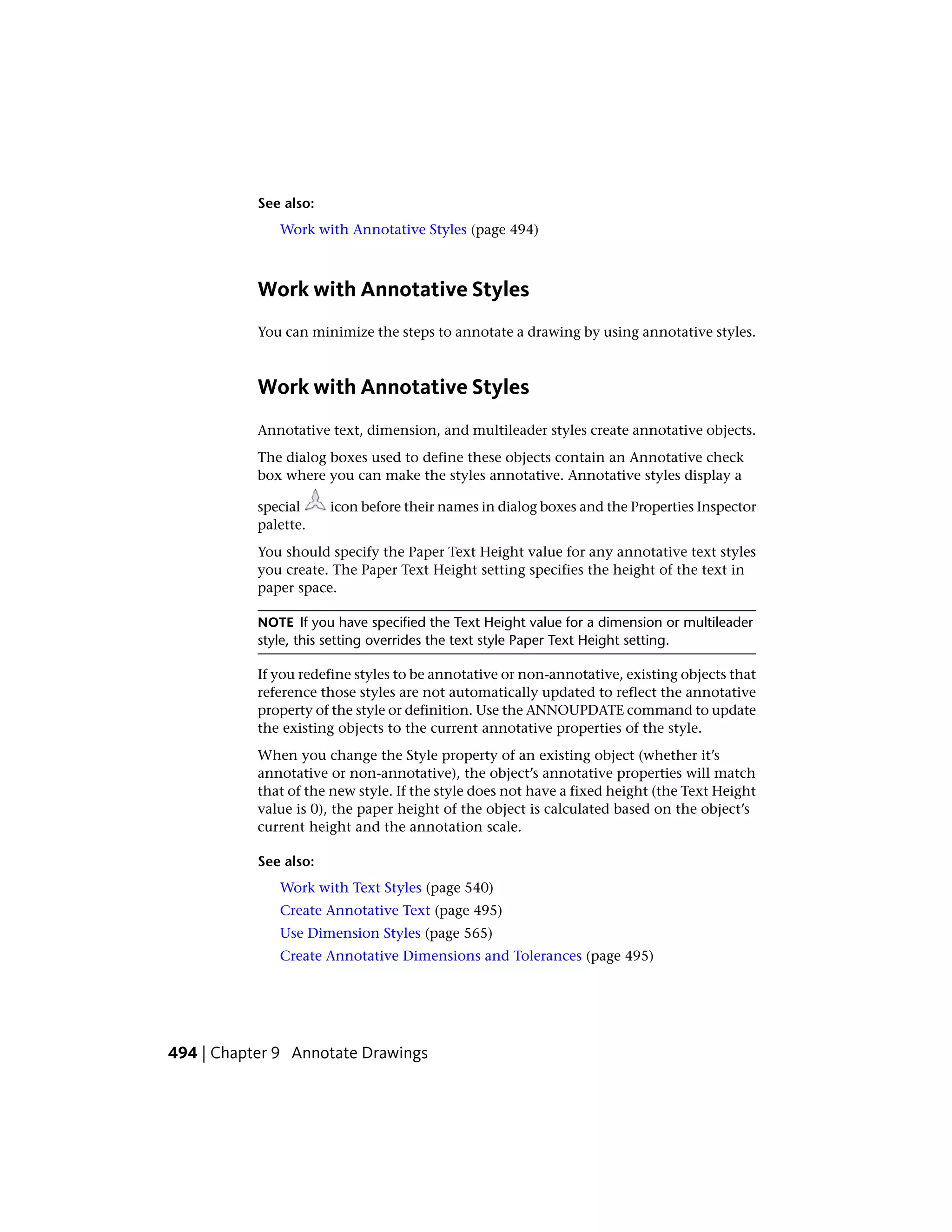 See also:
Work with Annotative Styles (page 494)
Work with Annotative Styles
You can minimize the steps to annotate a drawing by using annotative styles.
Work with Annotative Styles
Annotative text, dimension, and multileader styles create annotative objects.
The dialog boxes used to define these objects contain an Annotative check
box where you can make the styles annotative. Annotative styles display a
special icon before their names in dialog boxes and the Properties Inspector
palette.
You should specify the Paper Text Height value for any annotative text styles
you create. The Paper Text Height setting specifies the height of the text in
paper space.
NOTE If you have specified the Text Height value for a dimension or multileader
style, this setting overrides the text style Paper Text Height setting.
If you redefine styles to be annotative or non-annotative, existing objects that
reference those styles are not automatically updated to reflect the annotative
property of the style or definition. Use the ANNOUPDATE command to update
the existing objects to the current annotative properties of the style.
When you change the Style property of an existing object (whether it’s
annotative or non-annotative), the object’s annotative properties will match
that of the new style. If the style does not have a fixed height (the Text Height
value is 0), the paper height of the object is calculated based on the object’s
current height and the annotation scale.
See also:
Work with Text Styles (page 540)
Create Annotative Text (page 495)
Use Dimension Styles (page 565)
Create Annotative Dimensions and Tolerances (page 495)
494 | Chapter 9 Annotate Drawings
 