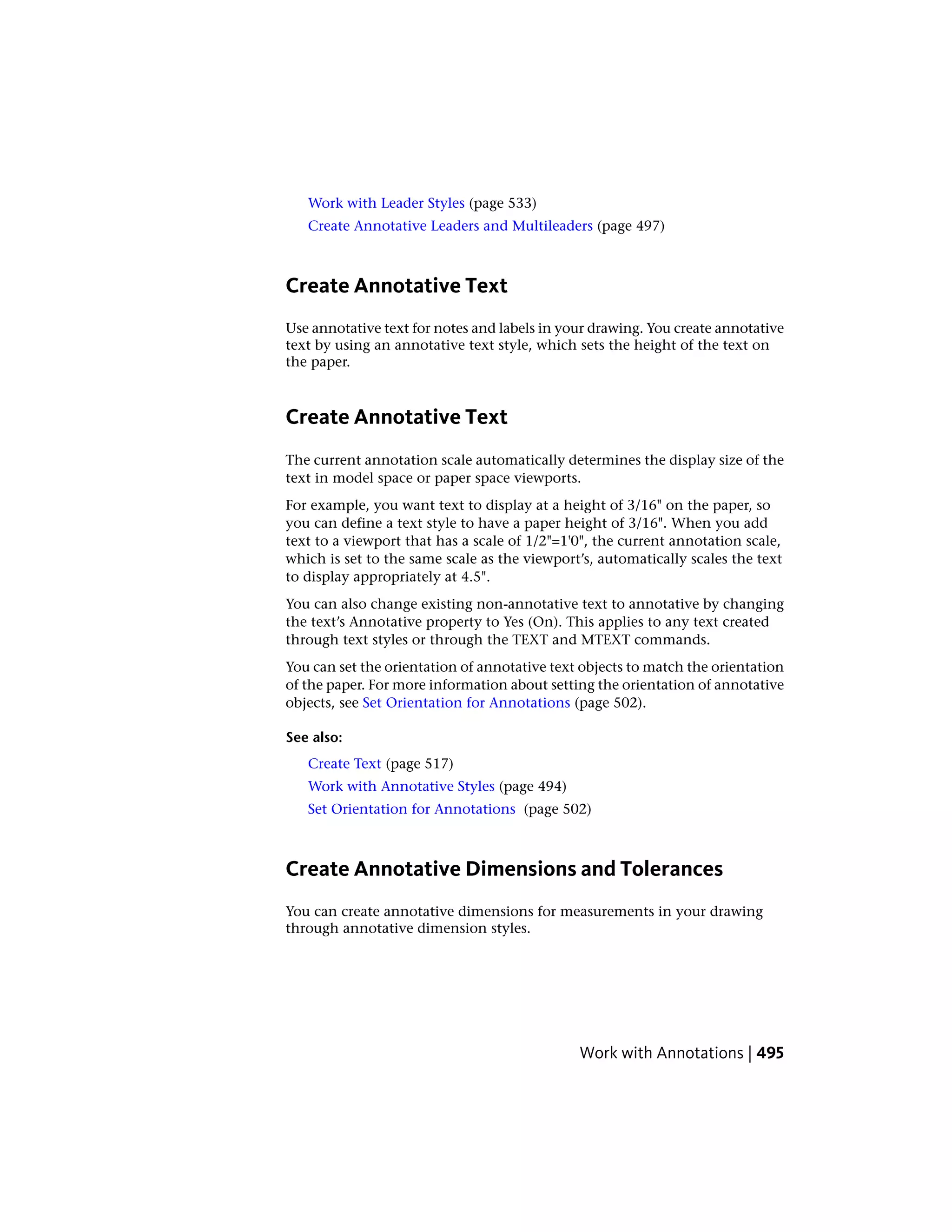 Work with Leader Styles (page 533)
Create Annotative Leaders and Multileaders (page 497)
Create Annotative Text
Use annotative text for notes and labels in your drawing. You create annotative
text by using an annotative text style, which sets the height of the text on
the paper.
Create Annotative Text
The current annotation scale automatically determines the display size of the
text in model space or paper space viewports.
For example, you want text to display at a height of 3/16" on the paper, so
you can define a text style to have a paper height of 3/16". When you add
text to a viewport that has a scale of 1/2"=1'0", the current annotation scale,
which is set to the same scale as the viewport’s, automatically scales the text
to display appropriately at 4.5".
You can also change existing non-annotative text to annotative by changing
the text’s Annotative property to Yes (On). This applies to any text created
through text styles or through the TEXT and MTEXT commands.
You can set the orientation of annotative text objects to match the orientation
of the paper. For more information about setting the orientation of annotative
objects, see Set Orientation for Annotations (page 502).
See also:
Create Text (page 517)
Work with Annotative Styles (page 494)
Set Orientation for Annotations (page 502)
Create Annotative Dimensions and Tolerances
You can create annotative dimensions for measurements in your drawing
through annotative dimension styles.
Work with Annotations | 495
 