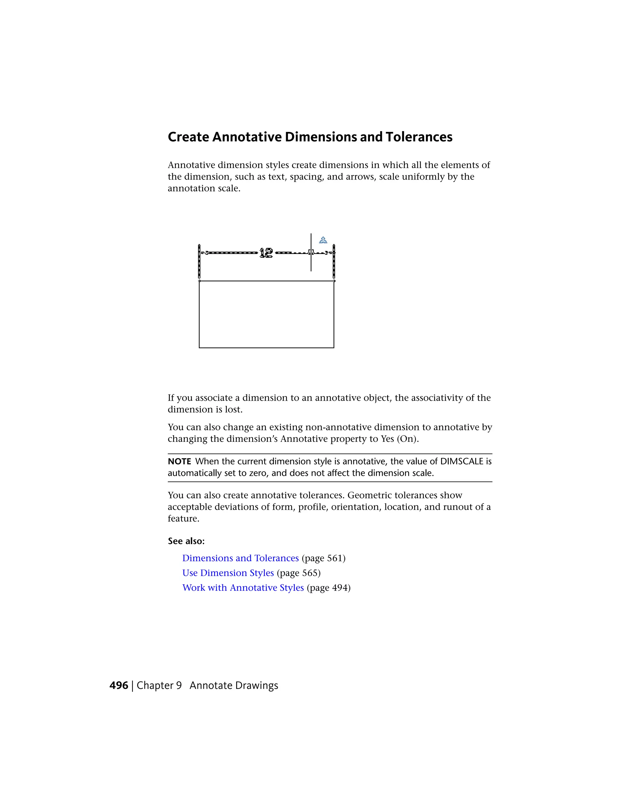 Create Annotative Dimensions and Tolerances
Annotative dimension styles create dimensions in which all the elements of
the dimension, such as text, spacing, and arrows, scale uniformly by the
annotation scale.
If you associate a dimension to an annotative object, the associativity of the
dimension is lost.
You can also change an existing non-annotative dimension to annotative by
changing the dimension’s Annotative property to Yes (On).
NOTE When the current dimension style is annotative, the value of DIMSCALE is
automatically set to zero, and does not affect the dimension scale.
You can also create annotative tolerances. Geometric tolerances show
acceptable deviations of form, profile, orientation, location, and runout of a
feature.
See also:
Dimensions and Tolerances (page 561)
Use Dimension Styles (page 565)
Work with Annotative Styles (page 494)
496 | Chapter 9 Annotate Drawings
 