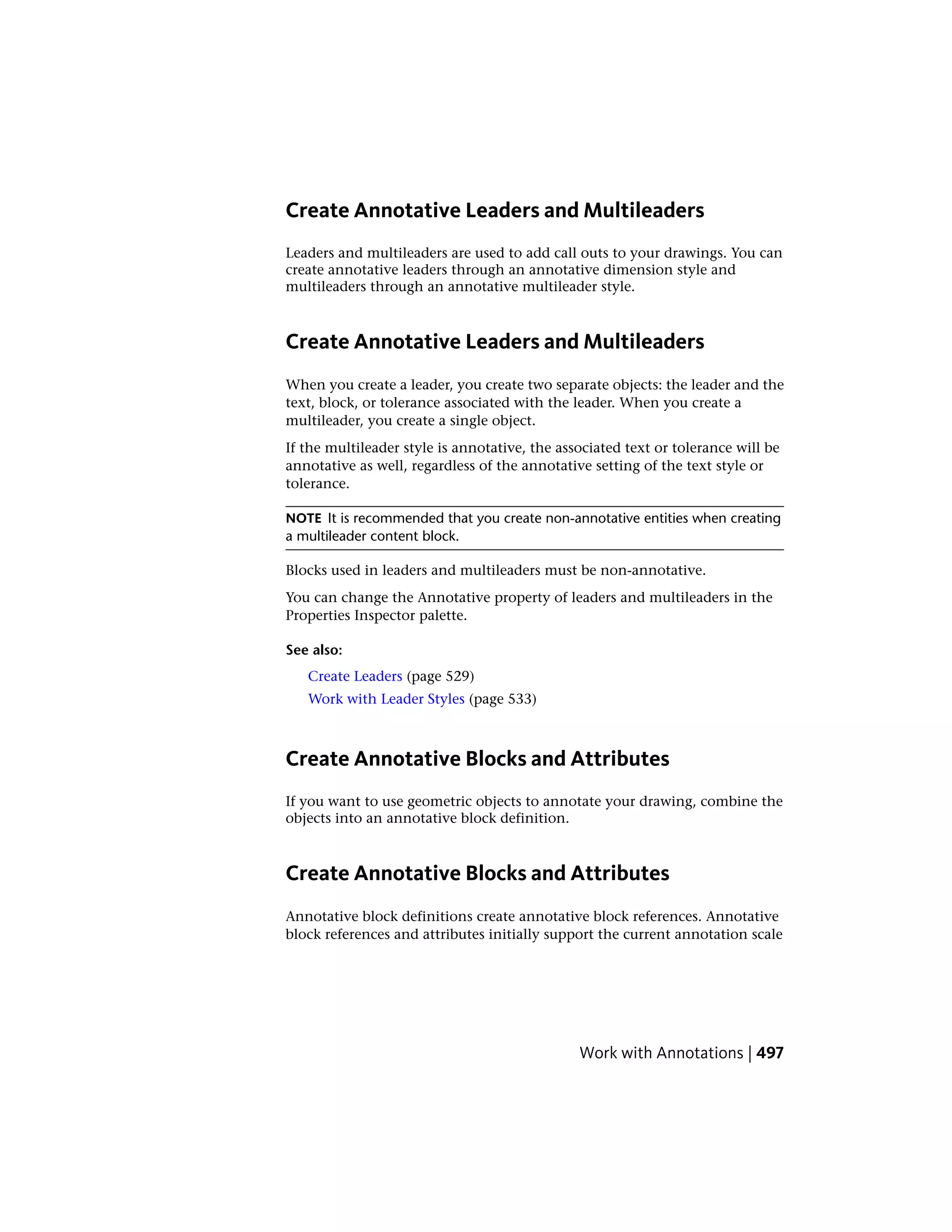 Create Annotative Leaders and Multileaders
Leaders and multileaders are used to add call outs to your drawings. You can
create annotative leaders through an annotative dimension style and
multileaders through an annotative multileader style.
Create Annotative Leaders and Multileaders
When you create a leader, you create two separate objects: the leader and the
text, block, or tolerance associated with the leader. When you create a
multileader, you create a single object.
If the multileader style is annotative, the associated text or tolerance will be
annotative as well, regardless of the annotative setting of the text style or
tolerance.
NOTE It is recommended that you create non-annotative entities when creating
a multileader content block.
Blocks used in leaders and multileaders must be non-annotative.
You can change the Annotative property of leaders and multileaders in the
Properties Inspector palette.
See also:
Create Leaders (page 529)
Work with Leader Styles (page 533)
Create Annotative Blocks and Attributes
If you want to use geometric objects to annotate your drawing, combine the
objects into an annotative block definition.
Create Annotative Blocks and Attributes
Annotative block definitions create annotative block references. Annotative
block references and attributes initially support the current annotation scale
Work with Annotations | 497
 