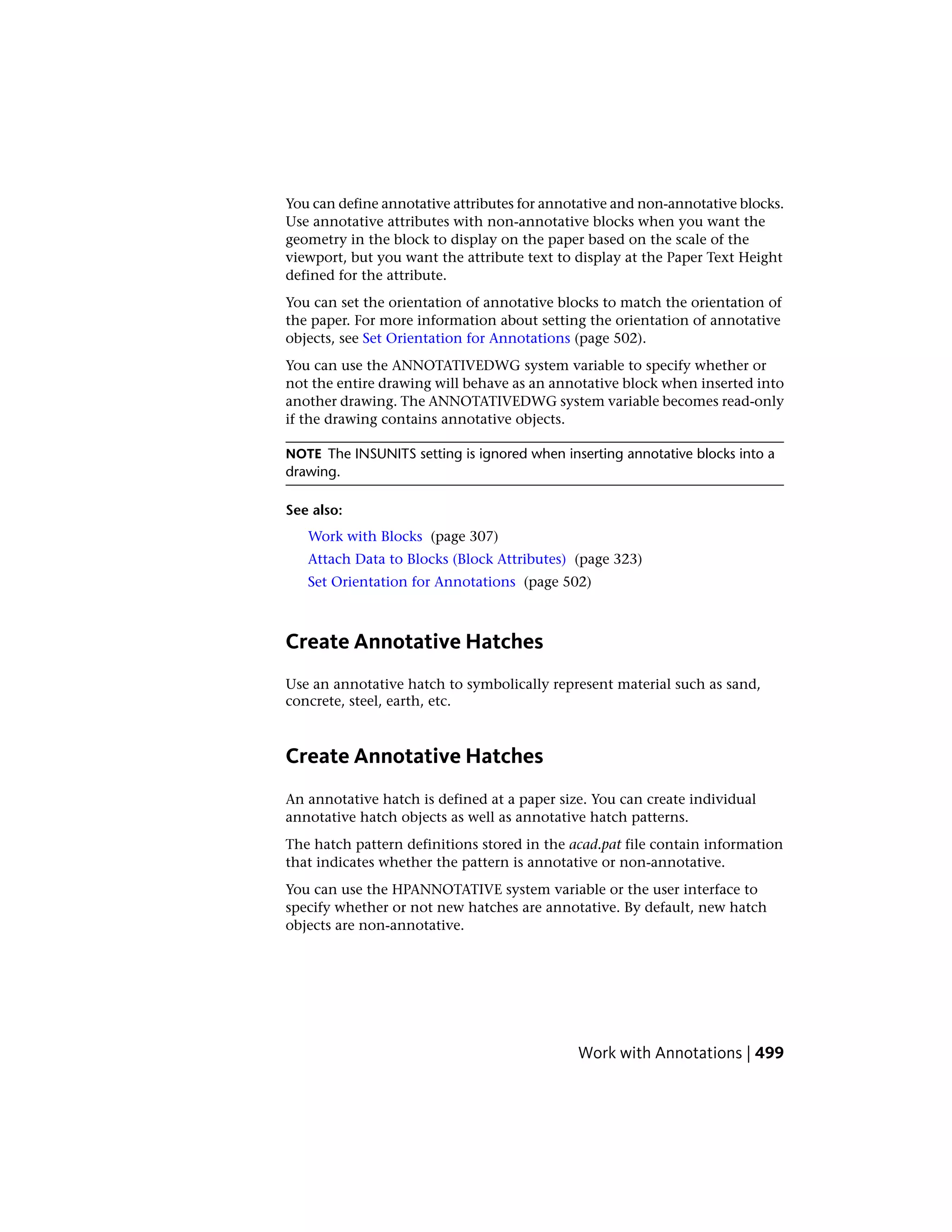 You can define annotative attributes for annotative and non-annotative blocks.
Use annotative attributes with non-annotative blocks when you want the
geometry in the block to display on the paper based on the scale of the
viewport, but you want the attribute text to display at the Paper Text Height
defined for the attribute.
You can set the orientation of annotative blocks to match the orientation of
the paper. For more information about setting the orientation of annotative
objects, see Set Orientation for Annotations (page 502).
You can use the ANNOTATIVEDWG system variable to specify whether or
not the entire drawing will behave as an annotative block when inserted into
another drawing. The ANNOTATIVEDWG system variable becomes read-only
if the drawing contains annotative objects.
NOTE The INSUNITS setting is ignored when inserting annotative blocks into a
drawing.
See also:
Work with Blocks (page 307)
Attach Data to Blocks (Block Attributes) (page 323)
Set Orientation for Annotations (page 502)
Create Annotative Hatches
Use an annotative hatch to symbolically represent material such as sand,
concrete, steel, earth, etc.
Create Annotative Hatches
An annotative hatch is defined at a paper size. You can create individual
annotative hatch objects as well as annotative hatch patterns.
The hatch pattern definitions stored in the acad.pat file contain information
that indicates whether the pattern is annotative or non-annotative.
You can use the HPANNOTATIVE system variable or the user interface to
specify whether or not new hatches are annotative. By default, new hatch
objects are non-annotative.
Work with Annotations | 499
 