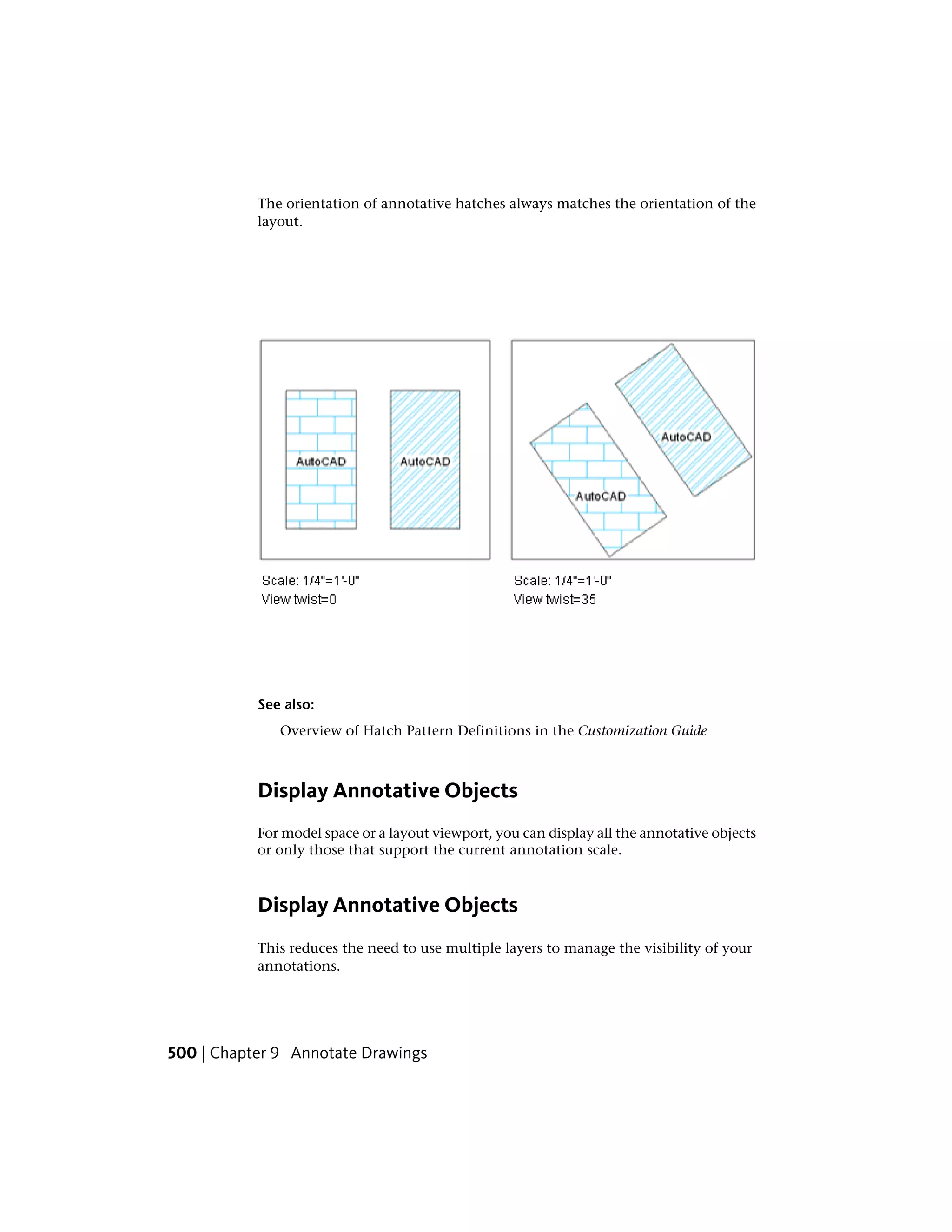 The orientation of annotative hatches always matches the orientation of the
layout.
See also:
Overview of Hatch Pattern Definitions in the Customization Guide
Display Annotative Objects
For model space or a layout viewport, you can display all the annotative objects
or only those that support the current annotation scale.
Display Annotative Objects
This reduces the need to use multiple layers to manage the visibility of your
annotations.
500 | Chapter 9 Annotate Drawings
 