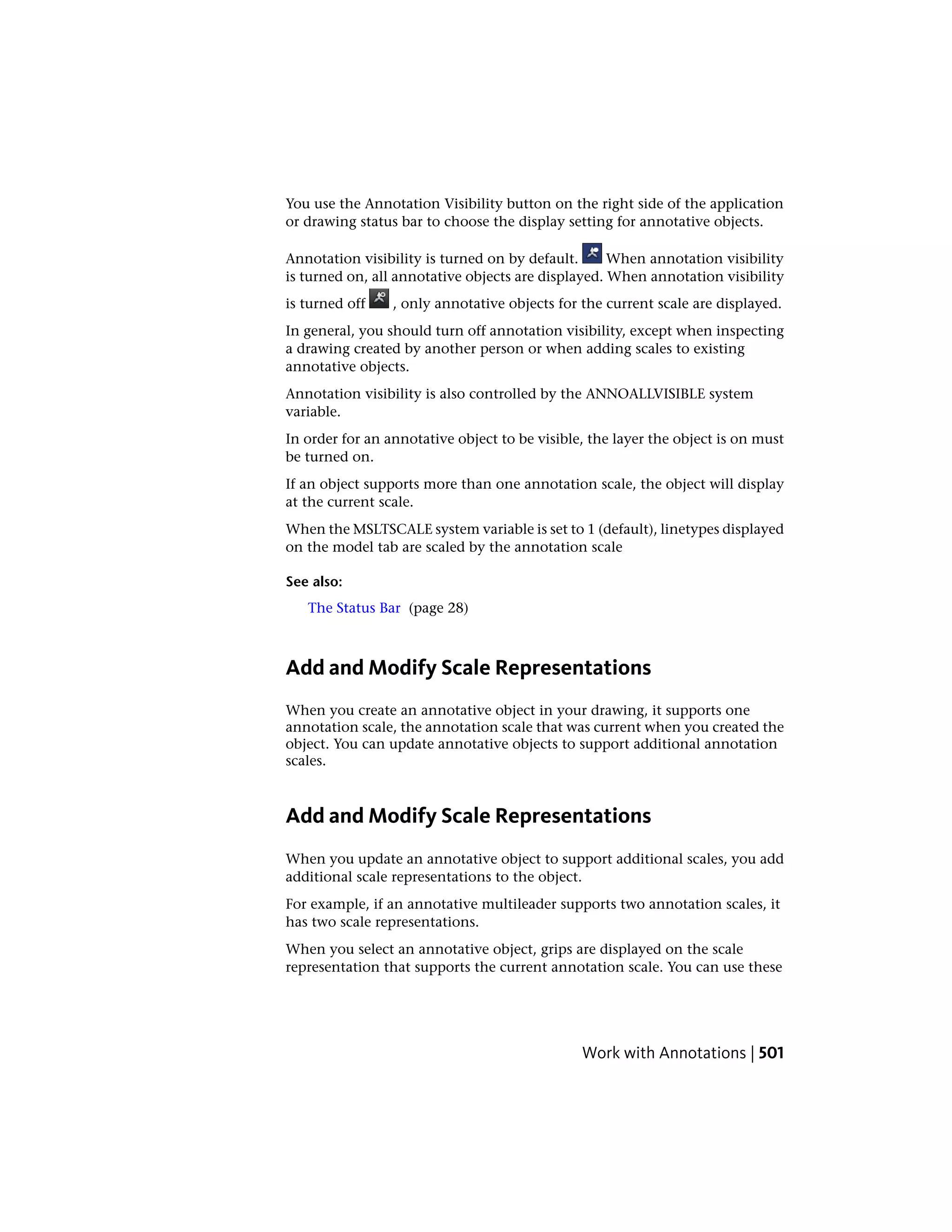 You use the Annotation Visibility button on the right side of the application
or drawing status bar to choose the display setting for annotative objects.
Annotation visibility is turned on by default. When annotation visibility
is turned on, all annotative objects are displayed. When annotation visibility
is turned off , only annotative objects for the current scale are displayed.
In general, you should turn off annotation visibility, except when inspecting
a drawing created by another person or when adding scales to existing
annotative objects.
Annotation visibility is also controlled by the ANNOALLVISIBLE system
variable.
In order for an annotative object to be visible, the layer the object is on must
be turned on.
If an object supports more than one annotation scale, the object will display
at the current scale.
When the MSLTSCALE system variable is set to 1 (default), linetypes displayed
on the model tab are scaled by the annotation scale
See also:
The Status Bar (page 28)
Add and Modify Scale Representations
When you create an annotative object in your drawing, it supports one
annotation scale, the annotation scale that was current when you created the
object. You can update annotative objects to support additional annotation
scales.
Add and Modify Scale Representations
When you update an annotative object to support additional scales, you add
additional scale representations to the object.
For example, if an annotative multileader supports two annotation scales, it
has two scale representations.
When you select an annotative object, grips are displayed on the scale
representation that supports the current annotation scale. You can use these
Work with Annotations | 501
 