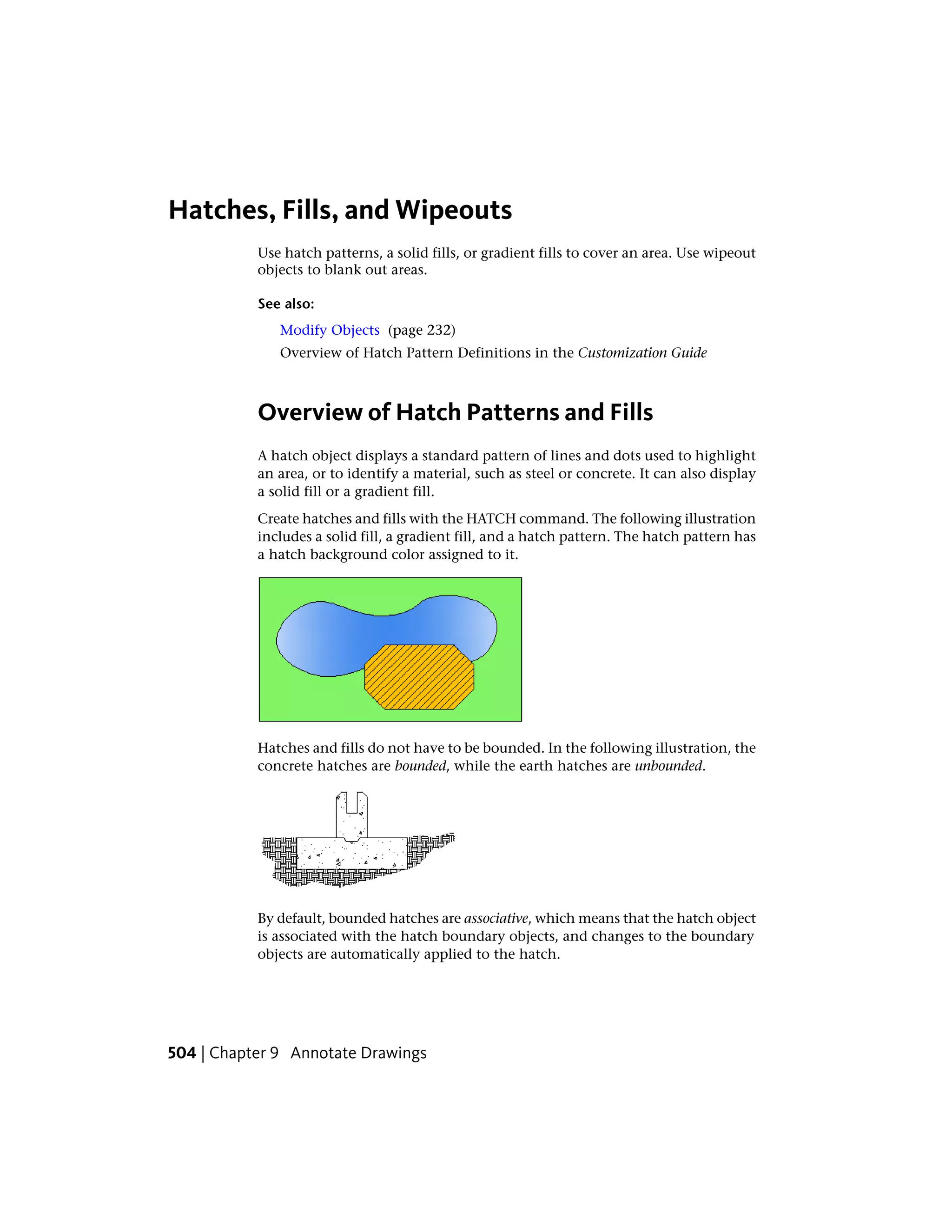Hatches, Fills, and Wipeouts
Use hatch patterns, a solid fills, or gradient fills to cover an area. Use wipeout
objects to blank out areas.
See also:
Modify Objects (page 232)
Overview of Hatch Pattern Definitions in the Customization Guide
Overview of Hatch Patterns and Fills
A hatch object displays a standard pattern of lines and dots used to highlight
an area, or to identify a material, such as steel or concrete. It can also display
a solid fill or a gradient fill.
Create hatches and fills with the HATCH command. The following illustration
includes a solid fill, a gradient fill, and a hatch pattern. The hatch pattern has
a hatch background color assigned to it.
Hatches and fills do not have to be bounded. In the following illustration, the
concrete hatches are bounded, while the earth hatches are unbounded.
By default, bounded hatches are associative, which means that the hatch object
is associated with the hatch boundary objects, and changes to the boundary
objects are automatically applied to the hatch.
504 | Chapter 9 Annotate Drawings
 