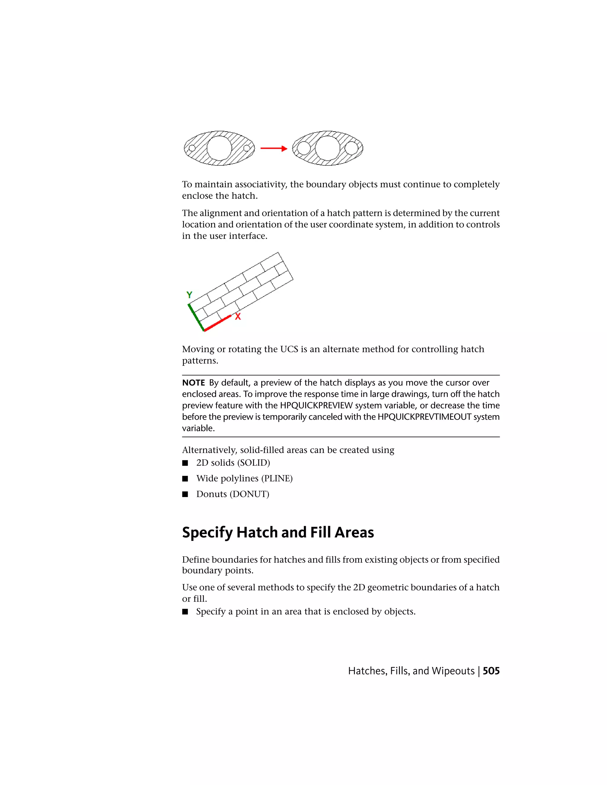 To maintain associativity, the boundary objects must continue to completely
enclose the hatch.
The alignment and orientation of a hatch pattern is determined by the current
location and orientation of the user coordinate system, in addition to controls
in the user interface.
Moving or rotating the UCS is an alternate method for controlling hatch
patterns.
NOTE By default, a preview of the hatch displays as you move the cursor over
enclosed areas. To improve the response time in large drawings, turn off the hatch
preview feature with the HPQUICKPREVIEW system variable, or decrease the time
before the preview is temporarily canceled with the HPQUICKPREVTIMEOUT system
variable.
Alternatively, solid-filled areas can be created using
■ 2D solids (SOLID)
■ Wide polylines (PLINE)
■ Donuts (DONUT)
Specify Hatch and Fill Areas
Define boundaries for hatches and fills from existing objects or from specified
boundary points.
Use one of several methods to specify the 2D geometric boundaries of a hatch
or fill.
■ Specify a point in an area that is enclosed by objects.
Hatches, Fills, and Wipeouts | 505
 