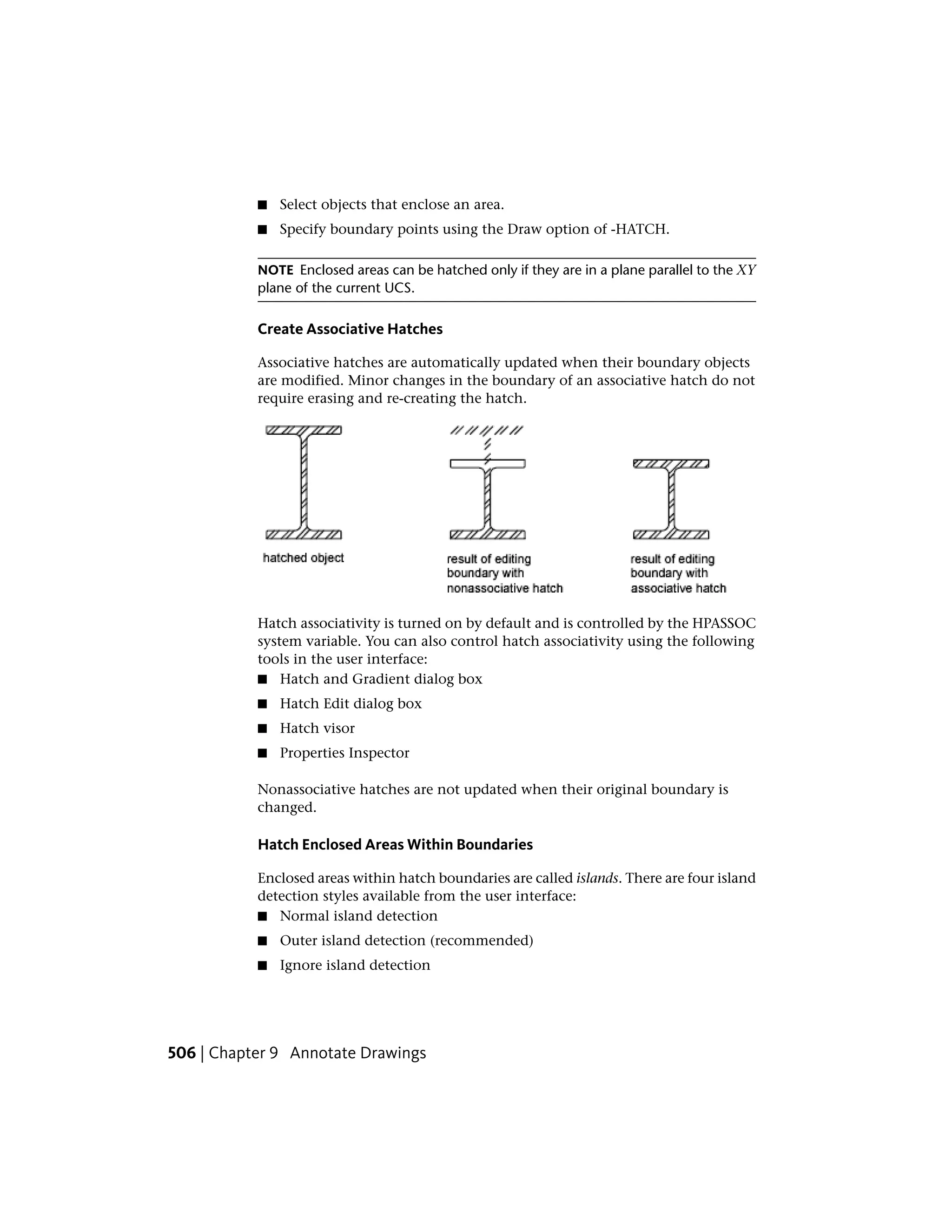 ■ Select objects that enclose an area.
■ Specify boundary points using the Draw option of -HATCH.
NOTE Enclosed areas can be hatched only if they are in a plane parallel to the XY
plane of the current UCS.
Create Associative Hatches
Associative hatches are automatically updated when their boundary objects
are modified. Minor changes in the boundary of an associative hatch do not
require erasing and re-creating the hatch.
Hatch associativity is turned on by default and is controlled by the HPASSOC
system variable. You can also control hatch associativity using the following
tools in the user interface:
■ Hatch and Gradient dialog box
■ Hatch Edit dialog box
■ Hatch visor
■ Properties Inspector
Nonassociative hatches are not updated when their original boundary is
changed.
Hatch Enclosed Areas Within Boundaries
Enclosed areas within hatch boundaries are called islands. There are four island
detection styles available from the user interface:
■ Normal island detection
■ Outer island detection (recommended)
■ Ignore island detection
506 | Chapter 9 Annotate Drawings
 