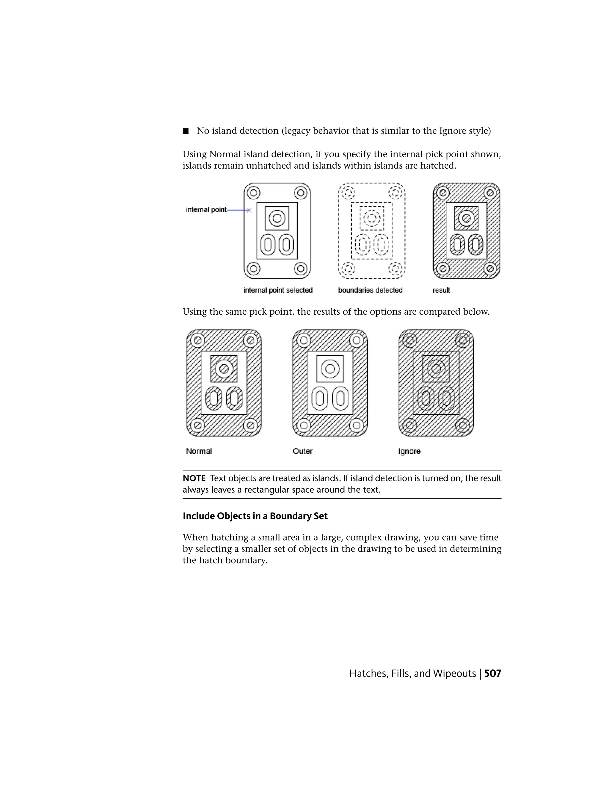 ■ No island detection (legacy behavior that is similar to the Ignore style)
Using Normal island detection, if you specify the internal pick point shown,
islands remain unhatched and islands within islands are hatched.
Using the same pick point, the results of the options are compared below.
NOTE Text objects are treated as islands. If island detection is turned on, the result
always leaves a rectangular space around the text.
Include Objects in a Boundary Set
When hatching a small area in a large, complex drawing, you can save time
by selecting a smaller set of objects in the drawing to be used in determining
the hatch boundary.
Hatches, Fills, and Wipeouts | 507
 