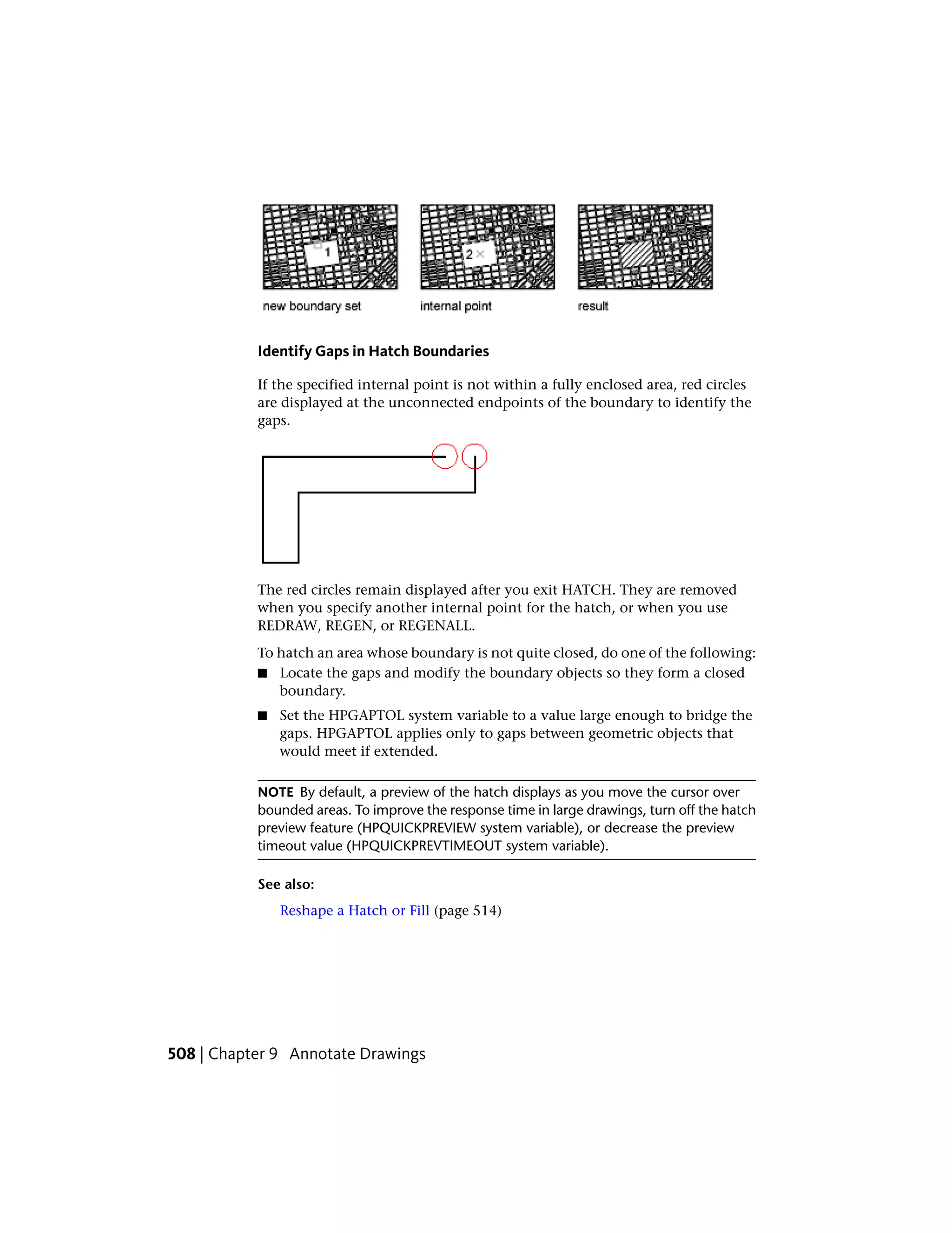Identify Gaps in Hatch Boundaries
If the specified internal point is not within a fully enclosed area, red circles
are displayed at the unconnected endpoints of the boundary to identify the
gaps.
The red circles remain displayed after you exit HATCH. They are removed
when you specify another internal point for the hatch, or when you use
REDRAW, REGEN, or REGENALL.
To hatch an area whose boundary is not quite closed, do one of the following:
■ Locate the gaps and modify the boundary objects so they form a closed
boundary.
■ Set the HPGAPTOL system variable to a value large enough to bridge the
gaps. HPGAPTOL applies only to gaps between geometric objects that
would meet if extended.
NOTE By default, a preview of the hatch displays as you move the cursor over
bounded areas. To improve the response time in large drawings, turn off the hatch
preview feature (HPQUICKPREVIEW system variable), or decrease the preview
timeout value (HPQUICKPREVTIMEOUT system variable).
See also:
Reshape a Hatch or Fill (page 514)
508 | Chapter 9 Annotate Drawings
 