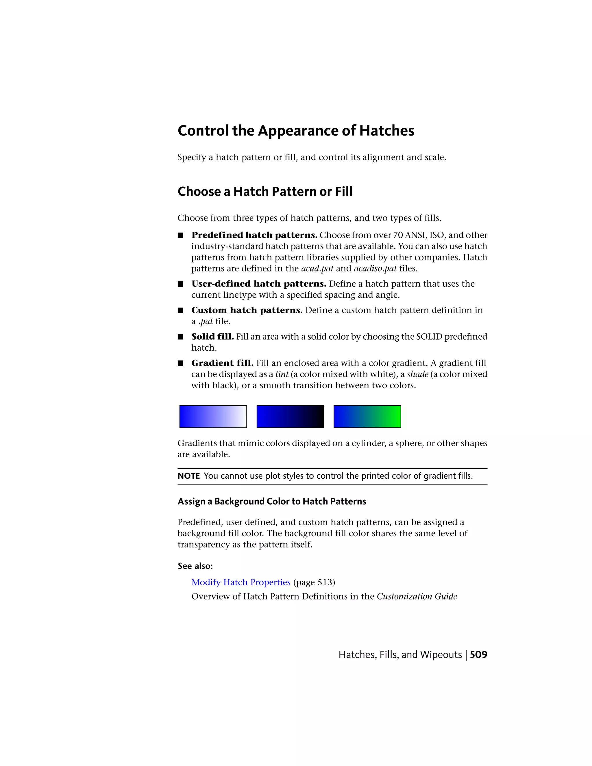 Control the Appearance of Hatches
Specify a hatch pattern or fill, and control its alignment and scale.
Choose a Hatch Pattern or Fill
Choose from three types of hatch patterns, and two types of fills.
■ Predefined hatch patterns. Choose from over 70 ANSI, ISO, and other
industry-standard hatch patterns that are available. You can also use hatch
patterns from hatch pattern libraries supplied by other companies. Hatch
patterns are defined in the acad.pat and acadiso.pat files.
■ User-defined hatch patterns. Define a hatch pattern that uses the
current linetype with a specified spacing and angle.
■ Custom hatch patterns. Define a custom hatch pattern definition in
a .pat file.
■ Solid fill. Fill an area with a solid color by choosing the SOLID predefined
hatch.
■ Gradient fill. Fill an enclosed area with a color gradient. A gradient fill
can be displayed as a tint (a color mixed with white), a shade (a color mixed
with black), or a smooth transition between two colors.
Gradients that mimic colors displayed on a cylinder, a sphere, or other shapes
are available.
NOTE You cannot use plot styles to control the printed color of gradient fills.
Assign a Background Color to Hatch Patterns
Predefined, user defined, and custom hatch patterns, can be assigned a
background fill color. The background fill color shares the same level of
transparency as the pattern itself.
See also:
Modify Hatch Properties (page 513)
Overview of Hatch Pattern Definitions in the Customization Guide
Hatches, Fills, and Wipeouts | 509
 