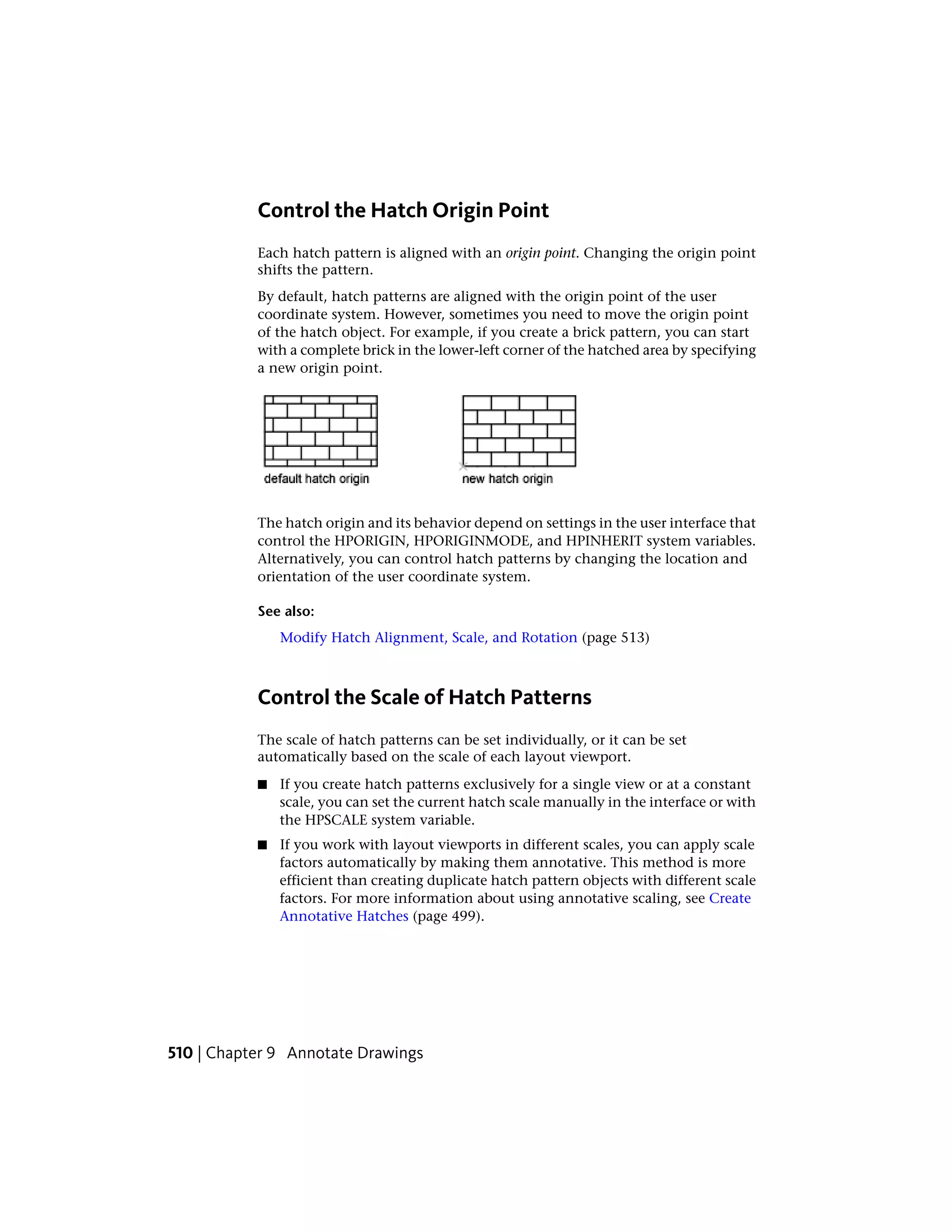 Control the Hatch Origin Point
Each hatch pattern is aligned with an origin point. Changing the origin point
shifts the pattern.
By default, hatch patterns are aligned with the origin point of the user
coordinate system. However, sometimes you need to move the origin point
of the hatch object. For example, if you create a brick pattern, you can start
with a complete brick in the lower-left corner of the hatched area by specifying
a new origin point.
The hatch origin and its behavior depend on settings in the user interface that
control the HPORIGIN, HPORIGINMODE, and HPINHERIT system variables.
Alternatively, you can control hatch patterns by changing the location and
orientation of the user coordinate system.
See also:
Modify Hatch Alignment, Scale, and Rotation (page 513)
Control the Scale of Hatch Patterns
The scale of hatch patterns can be set individually, or it can be set
automatically based on the scale of each layout viewport.
■ If you create hatch patterns exclusively for a single view or at a constant
scale, you can set the current hatch scale manually in the interface or with
the HPSCALE system variable.
■ If you work with layout viewports in different scales, you can apply scale
factors automatically by making them annotative. This method is more
efficient than creating duplicate hatch pattern objects with different scale
factors. For more information about using annotative scaling, see Create
Annotative Hatches (page 499).
510 | Chapter 9 Annotate Drawings
 