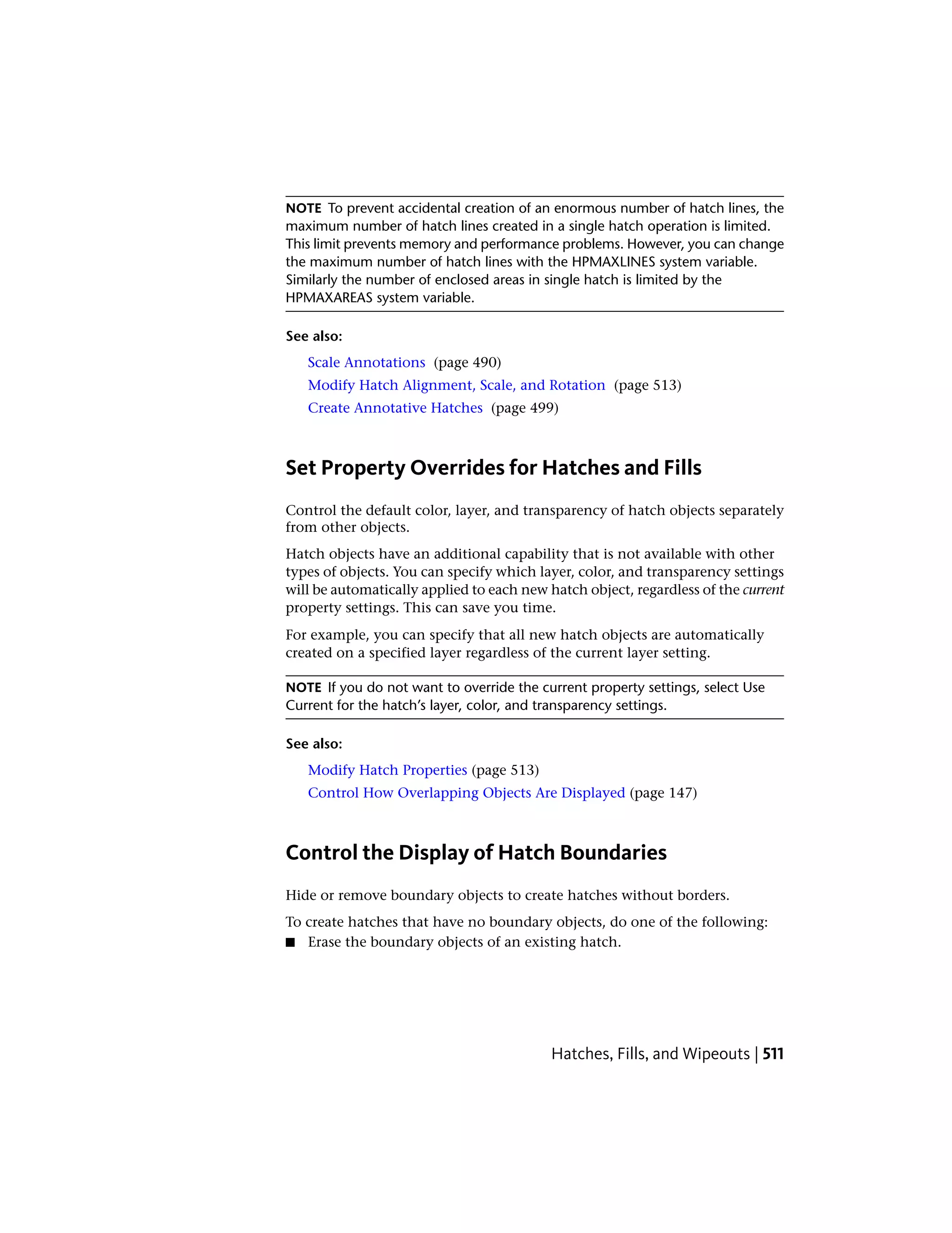 NOTE To prevent accidental creation of an enormous number of hatch lines, the
maximum number of hatch lines created in a single hatch operation is limited.
This limit prevents memory and performance problems. However, you can change
the maximum number of hatch lines with the HPMAXLINES system variable.
Similarly the number of enclosed areas in single hatch is limited by the
HPMAXAREAS system variable.
See also:
Scale Annotations (page 490)
Modify Hatch Alignment, Scale, and Rotation (page 513)
Create Annotative Hatches (page 499)
Set Property Overrides for Hatches and Fills
Control the default color, layer, and transparency of hatch objects separately
from other objects.
Hatch objects have an additional capability that is not available with other
types of objects. You can specify which layer, color, and transparency settings
will be automatically applied to each new hatch object, regardless of the current
property settings. This can save you time.
For example, you can specify that all new hatch objects are automatically
created on a specified layer regardless of the current layer setting.
NOTE If you do not want to override the current property settings, select Use
Current for the hatch’s layer, color, and transparency settings.
See also:
Modify Hatch Properties (page 513)
Control How Overlapping Objects Are Displayed (page 147)
Control the Display of Hatch Boundaries
Hide or remove boundary objects to create hatches without borders.
To create hatches that have no boundary objects, do one of the following:
■ Erase the boundary objects of an existing hatch.
Hatches, Fills, and Wipeouts | 511
 