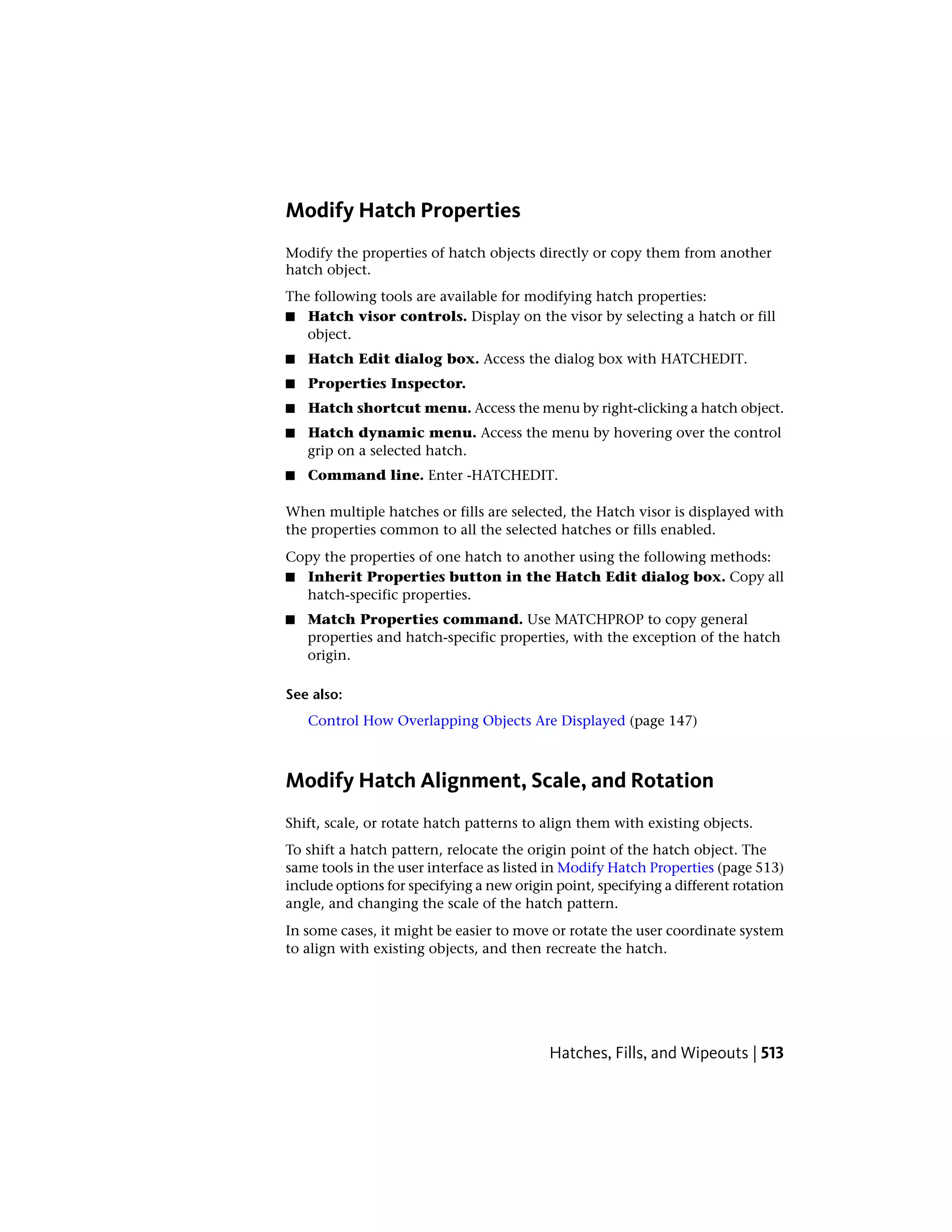 Modify Hatch Properties
Modify the properties of hatch objects directly or copy them from another
hatch object.
The following tools are available for modifying hatch properties:
■ Hatch visor controls. Display on the visor by selecting a hatch or fill
object.
■ Hatch Edit dialog box. Access the dialog box with HATCHEDIT.
■ Properties Inspector.
■ Hatch shortcut menu. Access the menu by right-clicking a hatch object.
■ Hatch dynamic menu. Access the menu by hovering over the control
grip on a selected hatch.
■ Command line. Enter -HATCHEDIT.
When multiple hatches or fills are selected, the Hatch visor is displayed with
the properties common to all the selected hatches or fills enabled.
Copy the properties of one hatch to another using the following methods:
■ Inherit Properties button in the Hatch Edit dialog box. Copy all
hatch-specific properties.
■ Match Properties command. Use MATCHPROP to copy general
properties and hatch-specific properties, with the exception of the hatch
origin.
See also:
Control How Overlapping Objects Are Displayed (page 147)
Modify Hatch Alignment, Scale, and Rotation
Shift, scale, or rotate hatch patterns to align them with existing objects.
To shift a hatch pattern, relocate the origin point of the hatch object. The
same tools in the user interface as listed in Modify Hatch Properties (page 513)
include options for specifying a new origin point, specifying a different rotation
angle, and changing the scale of the hatch pattern.
In some cases, it might be easier to move or rotate the user coordinate system
to align with existing objects, and then recreate the hatch.
Hatches, Fills, and Wipeouts | 513
 