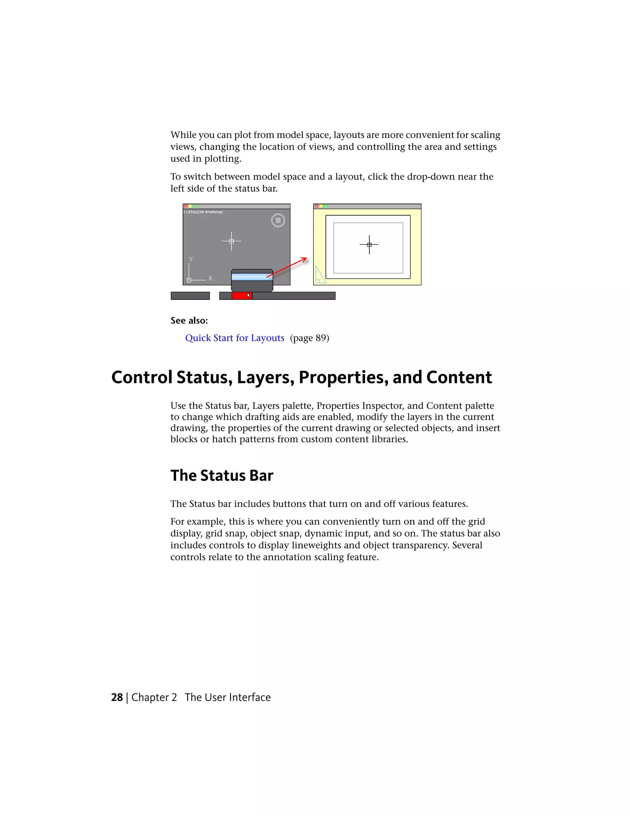 While you can plot from model space, layouts are more convenient for scaling
views, changing the location of views, and controlling the area and settings
used in plotting.
To switch between model space and a layout, click the drop-down near the
left side of the status bar.
See also:
Quick Start for Layouts (page 89)
Control Status, Layers, Properties, and Content
Use the Status bar, Layers palette, Properties Inspector, and Content palette
to change which drafting aids are enabled, modify the layers in the current
drawing, the properties of the current drawing or selected objects, and insert
blocks or hatch patterns from custom content libraries.
The Status Bar
The Status bar includes buttons that turn on and off various features.
For example, this is where you can conveniently turn on and off the grid
display, grid snap, object snap, dynamic input, and so on. The status bar also
includes controls to display lineweights and object transparency. Several
controls relate to the annotation scaling feature.
28 | Chapter 2 The User Interface
 