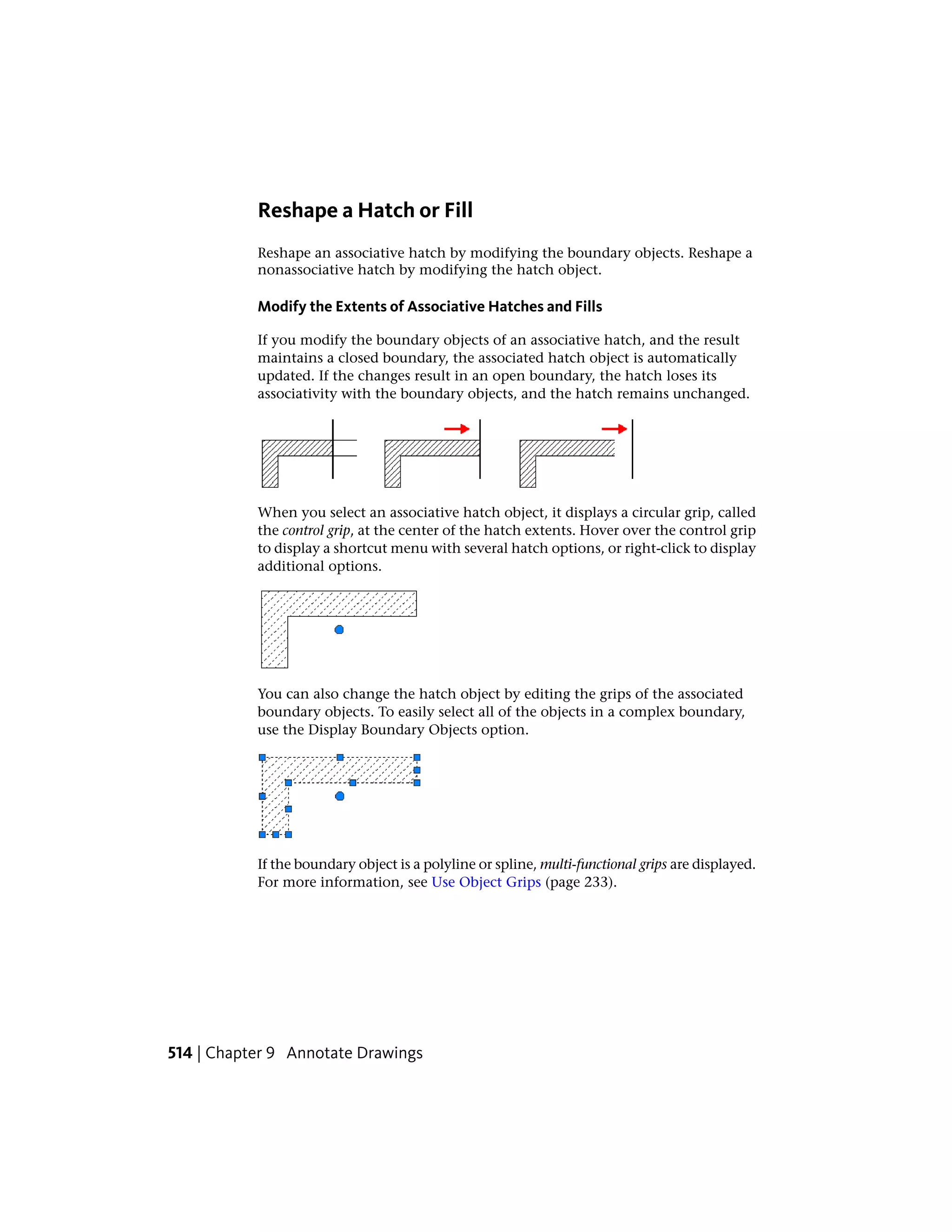 Reshape a Hatch or Fill
Reshape an associative hatch by modifying the boundary objects. Reshape a
nonassociative hatch by modifying the hatch object.
Modify the Extents of Associative Hatches and Fills
If you modify the boundary objects of an associative hatch, and the result
maintains a closed boundary, the associated hatch object is automatically
updated. If the changes result in an open boundary, the hatch loses its
associativity with the boundary objects, and the hatch remains unchanged.
When you select an associative hatch object, it displays a circular grip, called
the control grip, at the center of the hatch extents. Hover over the control grip
to display a shortcut menu with several hatch options, or right-click to display
additional options.
You can also change the hatch object by editing the grips of the associated
boundary objects. To easily select all of the objects in a complex boundary,
use the Display Boundary Objects option.
If the boundary object is a polyline or spline, multi-functional grips are displayed.
For more information, see Use Object Grips (page 233).
514 | Chapter 9 Annotate Drawings
 