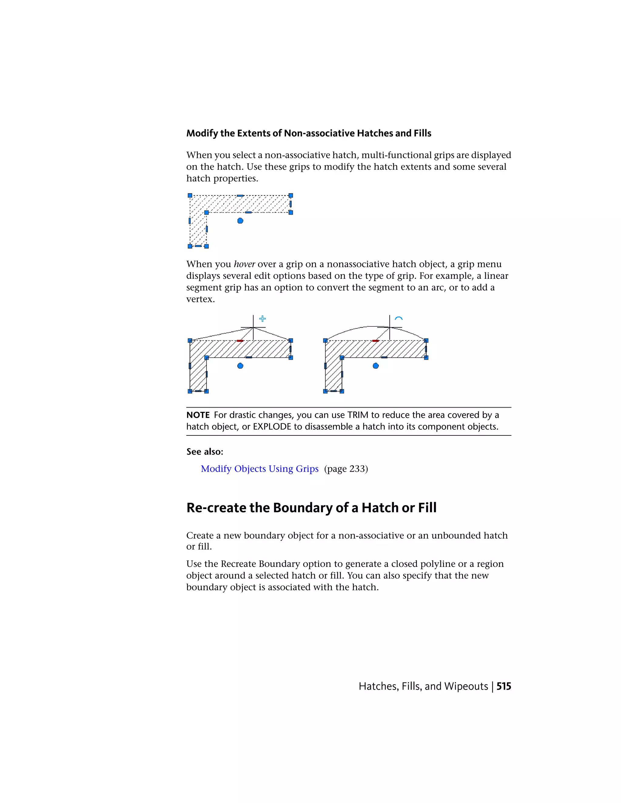Modify the Extents of Non-associative Hatches and Fills
When you select a non-associative hatch, multi-functional grips are displayed
on the hatch. Use these grips to modify the hatch extents and some several
hatch properties.
When you hover over a grip on a nonassociative hatch object, a grip menu
displays several edit options based on the type of grip. For example, a linear
segment grip has an option to convert the segment to an arc, or to add a
vertex.
NOTE For drastic changes, you can use TRIM to reduce the area covered by a
hatch object, or EXPLODE to disassemble a hatch into its component objects.
See also:
Modify Objects Using Grips (page 233)
Re-create the Boundary of a Hatch or Fill
Create a new boundary object for a non-associative or an unbounded hatch
or fill.
Use the Recreate Boundary option to generate a closed polyline or a region
object around a selected hatch or fill. You can also specify that the new
boundary object is associated with the hatch.
Hatches, Fills, and Wipeouts | 515
 