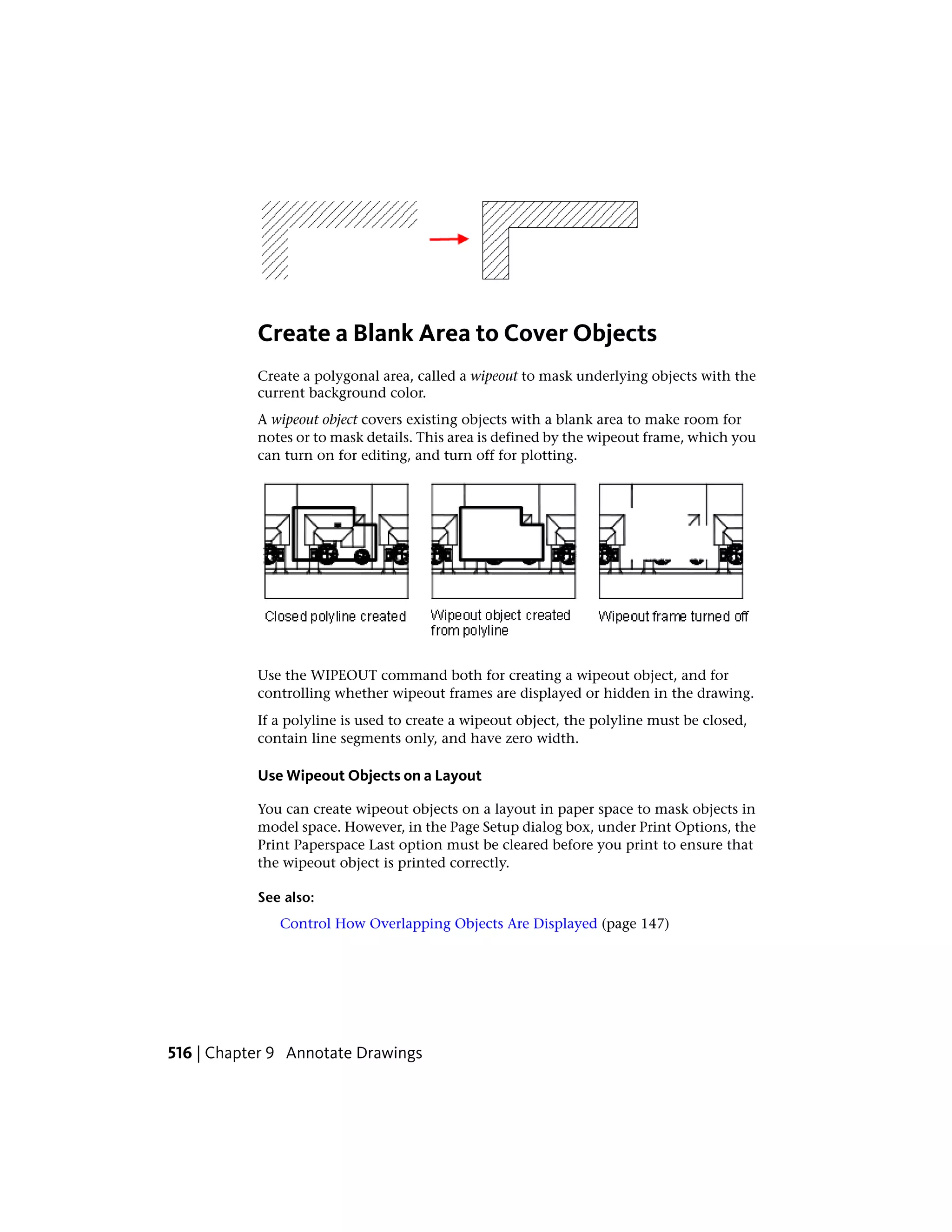 Create a Blank Area to Cover Objects
Create a polygonal area, called a wipeout to mask underlying objects with the
current background color.
A wipeout object covers existing objects with a blank area to make room for
notes or to mask details. This area is defined by the wipeout frame, which you
can turn on for editing, and turn off for plotting.
Use the WIPEOUT command both for creating a wipeout object, and for
controlling whether wipeout frames are displayed or hidden in the drawing.
If a polyline is used to create a wipeout object, the polyline must be closed,
contain line segments only, and have zero width.
Use Wipeout Objects on a Layout
You can create wipeout objects on a layout in paper space to mask objects in
model space. However, in the Page Setup dialog box, under Print Options, the
Print Paperspace Last option must be cleared before you print to ensure that
the wipeout object is printed correctly.
See also:
Control How Overlapping Objects Are Displayed (page 147)
516 | Chapter 9 Annotate Drawings
 